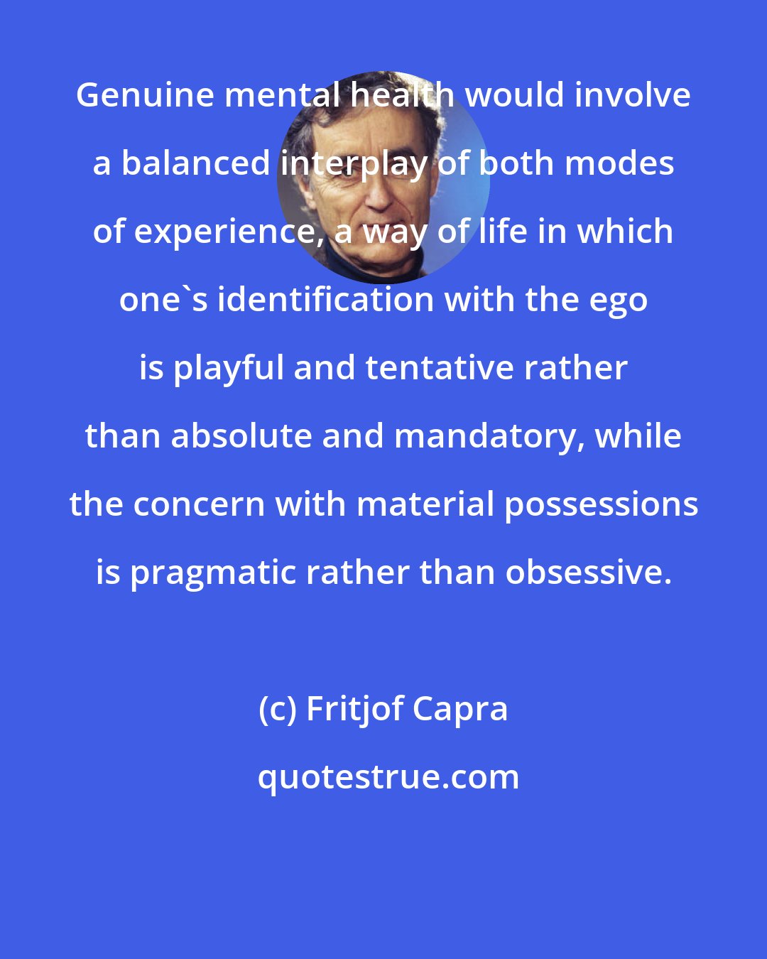 Fritjof Capra: Genuine mental health would involve a balanced interplay of both modes of experience, a way of life in which one's identification with the ego is playful and tentative rather than absolute and mandatory, while the concern with material possessions is pragmatic rather than obsessive.