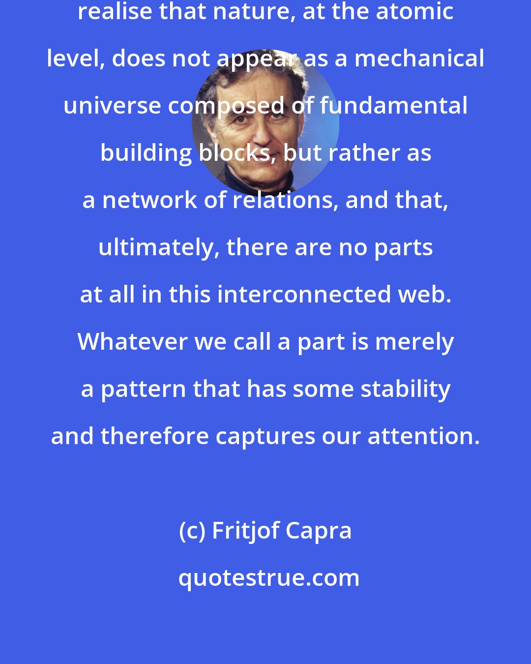 Fritjof Capra: Gradually, physicists began to realise that nature, at the atomic level, does not appear as a mechanical universe composed of fundamental building blocks, but rather as a network of relations, and that, ultimately, there are no parts at all in this interconnected web. Whatever we call a part is merely a pattern that has some stability and therefore captures our attention.