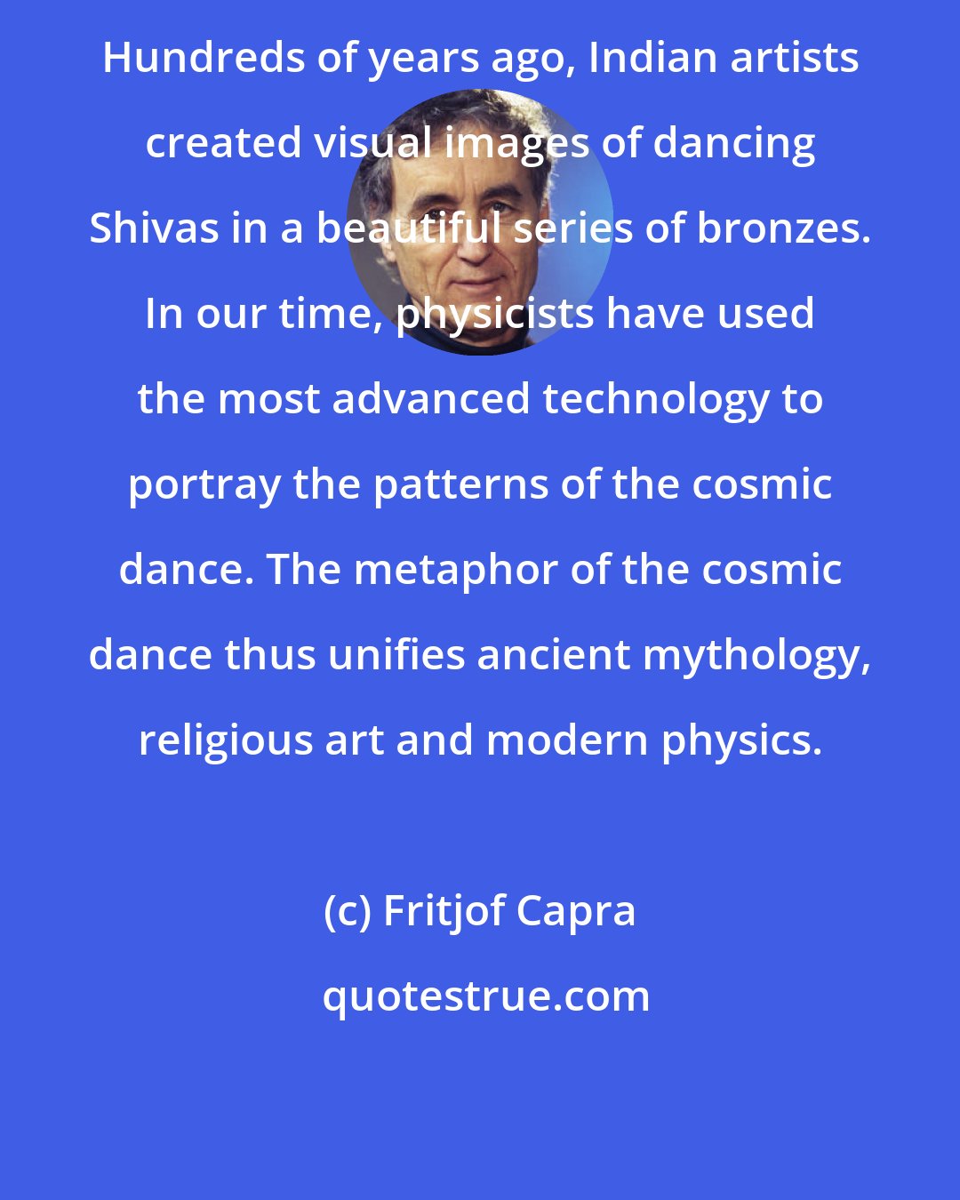 Fritjof Capra: Hundreds of years ago, Indian artists created visual images of dancing Shivas in a beautiful series of bronzes. In our time, physicists have used the most advanced technology to portray the patterns of the cosmic dance. The metaphor of the cosmic dance thus unifies ancient mythology, religious art and modern physics.