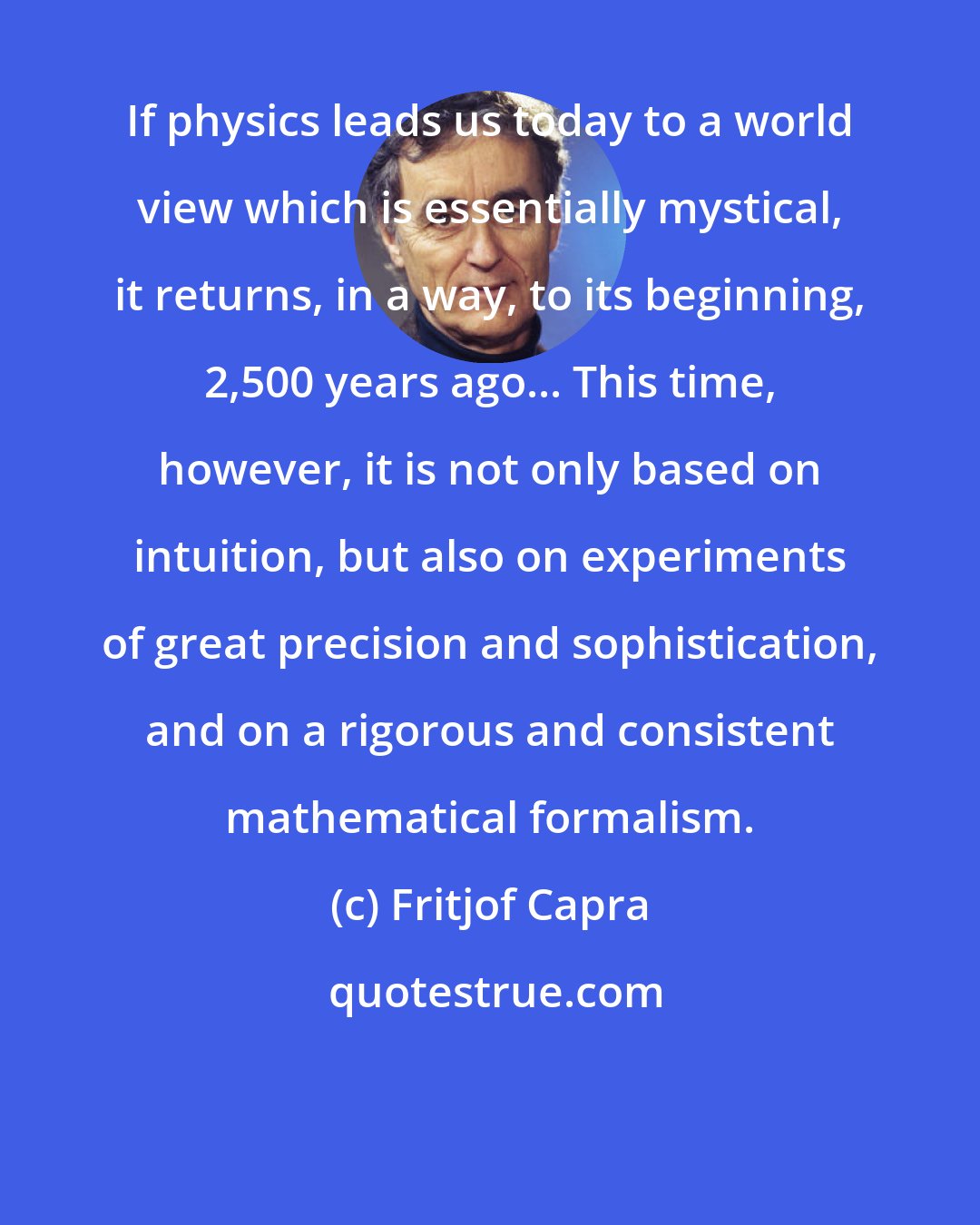 Fritjof Capra: If physics leads us today to a world view which is essentially mystical, it returns, in a way, to its beginning, 2,500 years ago... This time, however, it is not only based on intuition, but also on experiments of great precision and sophistication, and on a rigorous and consistent mathematical formalism.