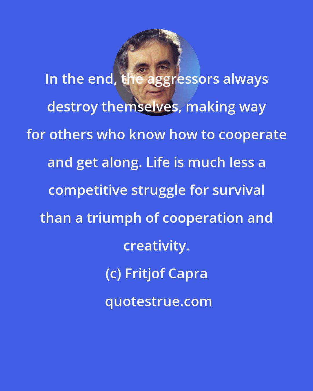 Fritjof Capra: In the end, the aggressors always destroy themselves, making way for others who know how to cooperate and get along. Life is much less a competitive struggle for survival than a triumph of cooperation and creativity.