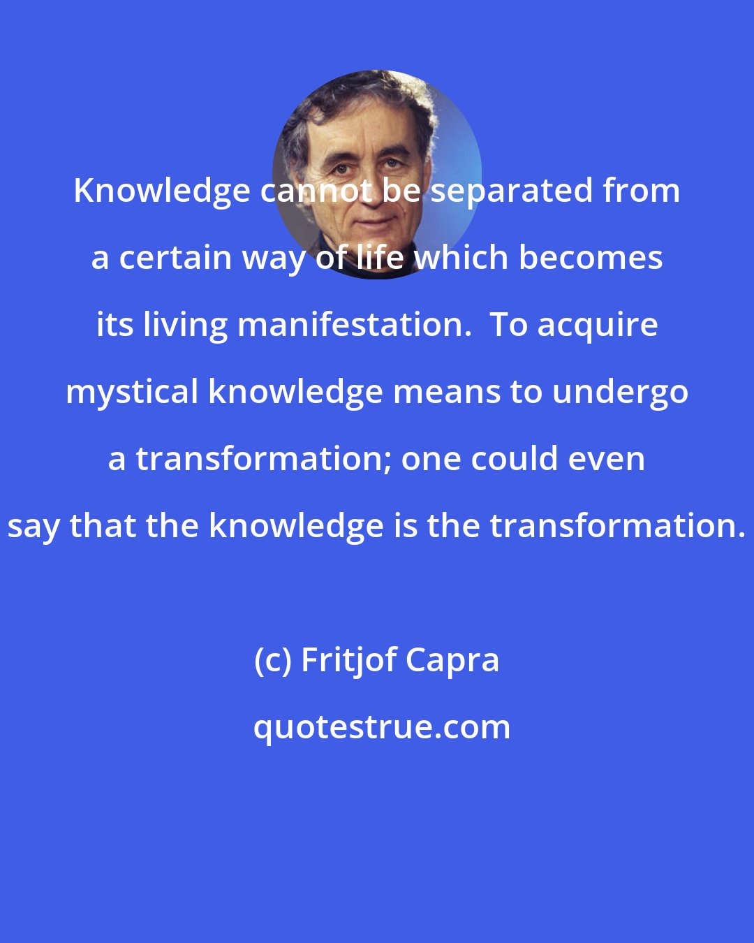 Fritjof Capra: Knowledge cannot be separated from a certain way of life which becomes its living manifestation.  To acquire mystical knowledge means to undergo a transformation; one could even say that the knowledge is the transformation.