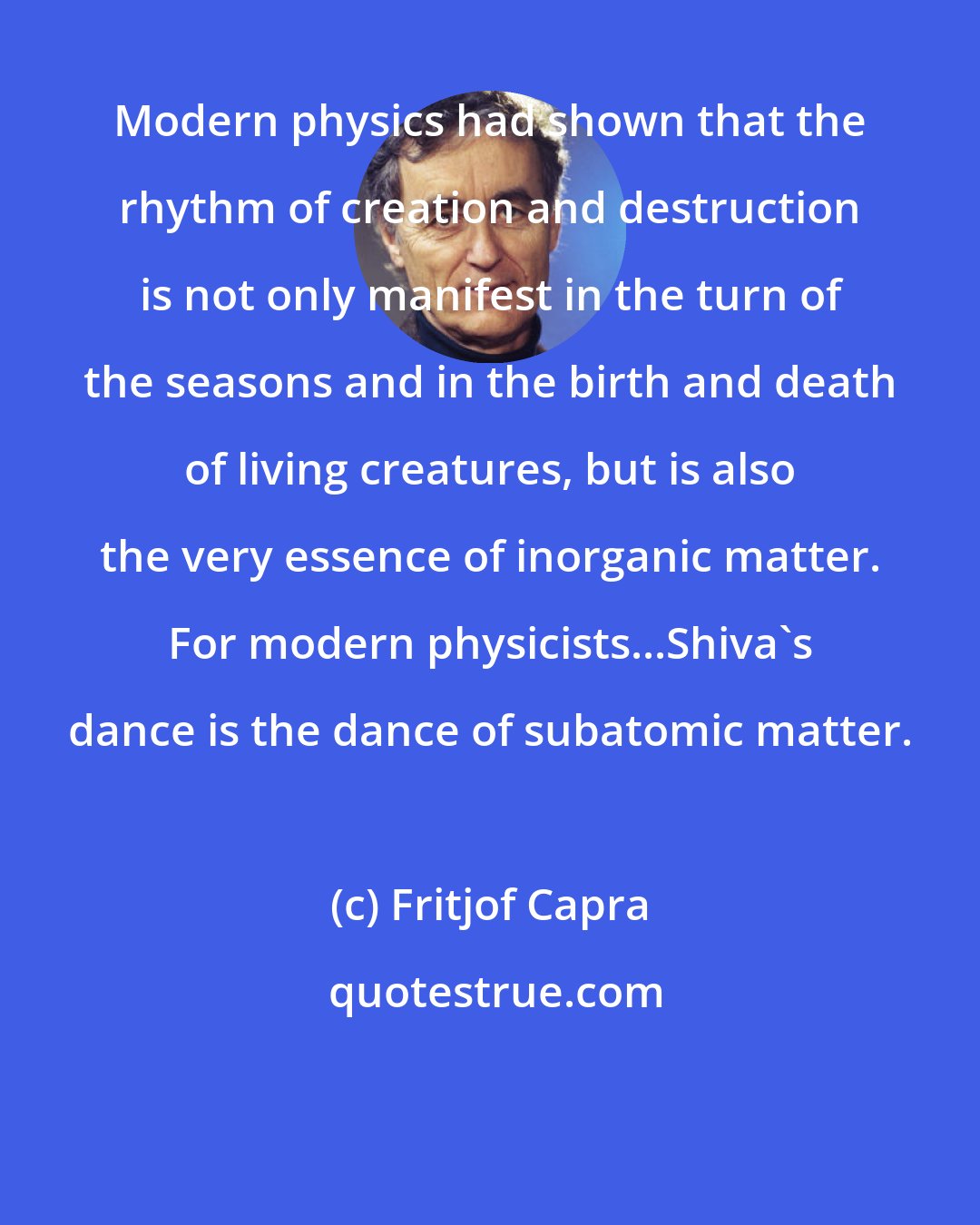 Fritjof Capra: Modern physics had shown that the rhythm of creation and destruction is not only manifest in the turn of the seasons and in the birth and death of living creatures, but is also the very essence of inorganic matter. For modern physicists...Shiva's dance is the dance of subatomic matter.