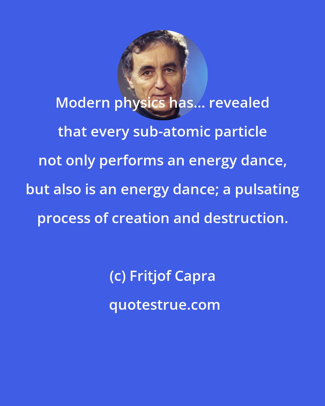 Fritjof Capra: Modern physics has... revealed that every sub-atomic particle not only performs an energy dance, but also is an energy dance; a pulsating process of creation and destruction.