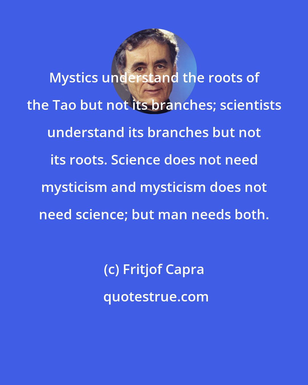 Fritjof Capra: Mystics understand the roots of the Tao but not its branches; scientists understand its branches but not its roots. Science does not need mysticism and mysticism does not need science; but man needs both.