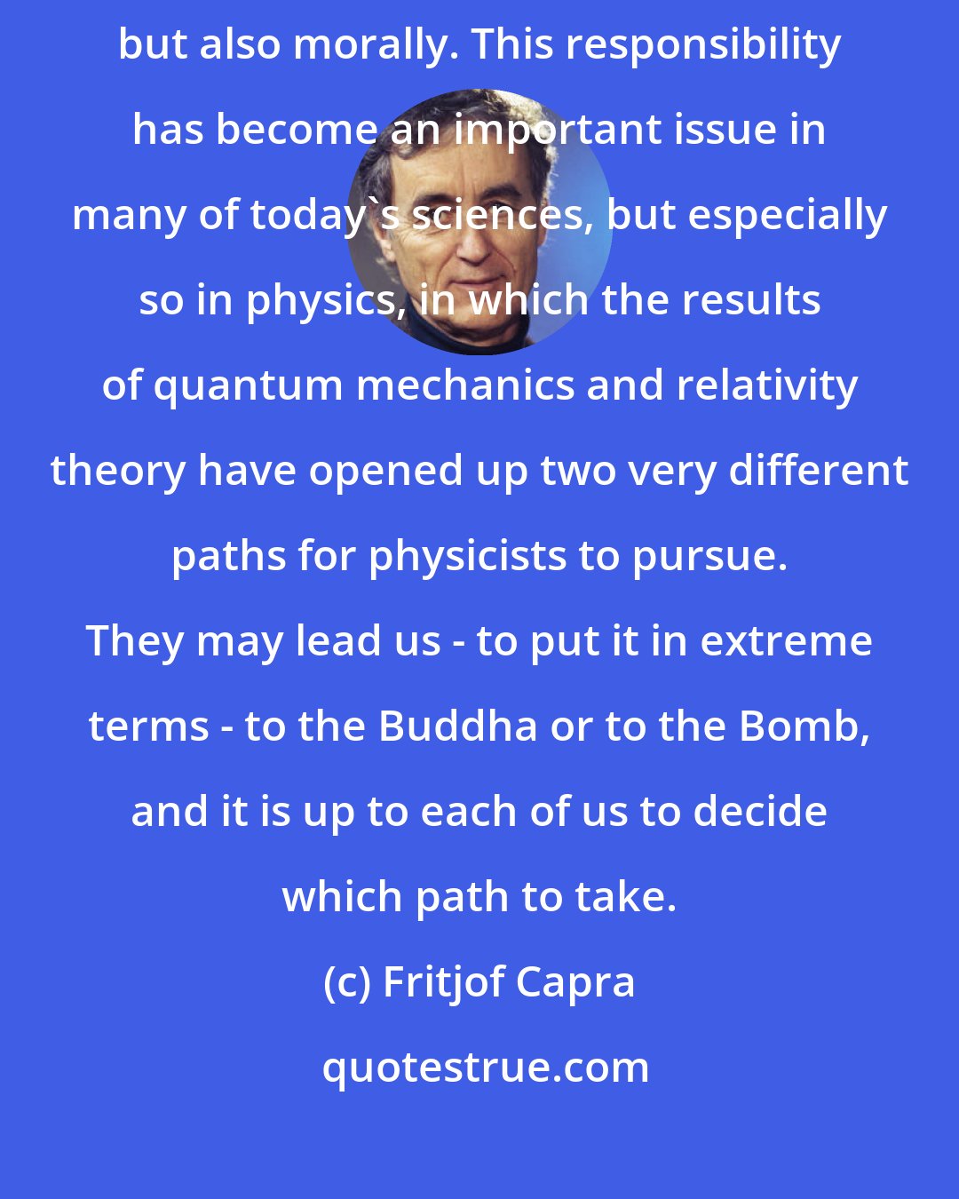 Fritjof Capra: Scientists, therefore, are responsible for their research, not only intellectually but also morally. This responsibility has become an important issue in many of today's sciences, but especially so in physics, in which the results of quantum mechanics and relativity theory have opened up two very different paths for physicists to pursue. They may lead us - to put it in extreme terms - to the Buddha or to the Bomb, and it is up to each of us to decide which path to take.