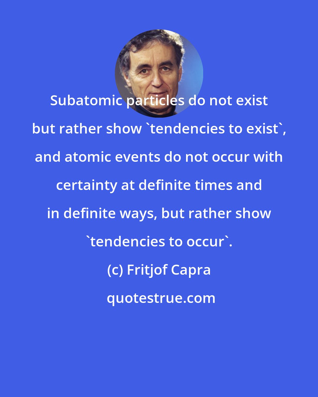 Fritjof Capra: Subatomic particles do not exist but rather show 'tendencies to exist', and atomic events do not occur with certainty at definite times and in definite ways, but rather show 'tendencies to occur'.