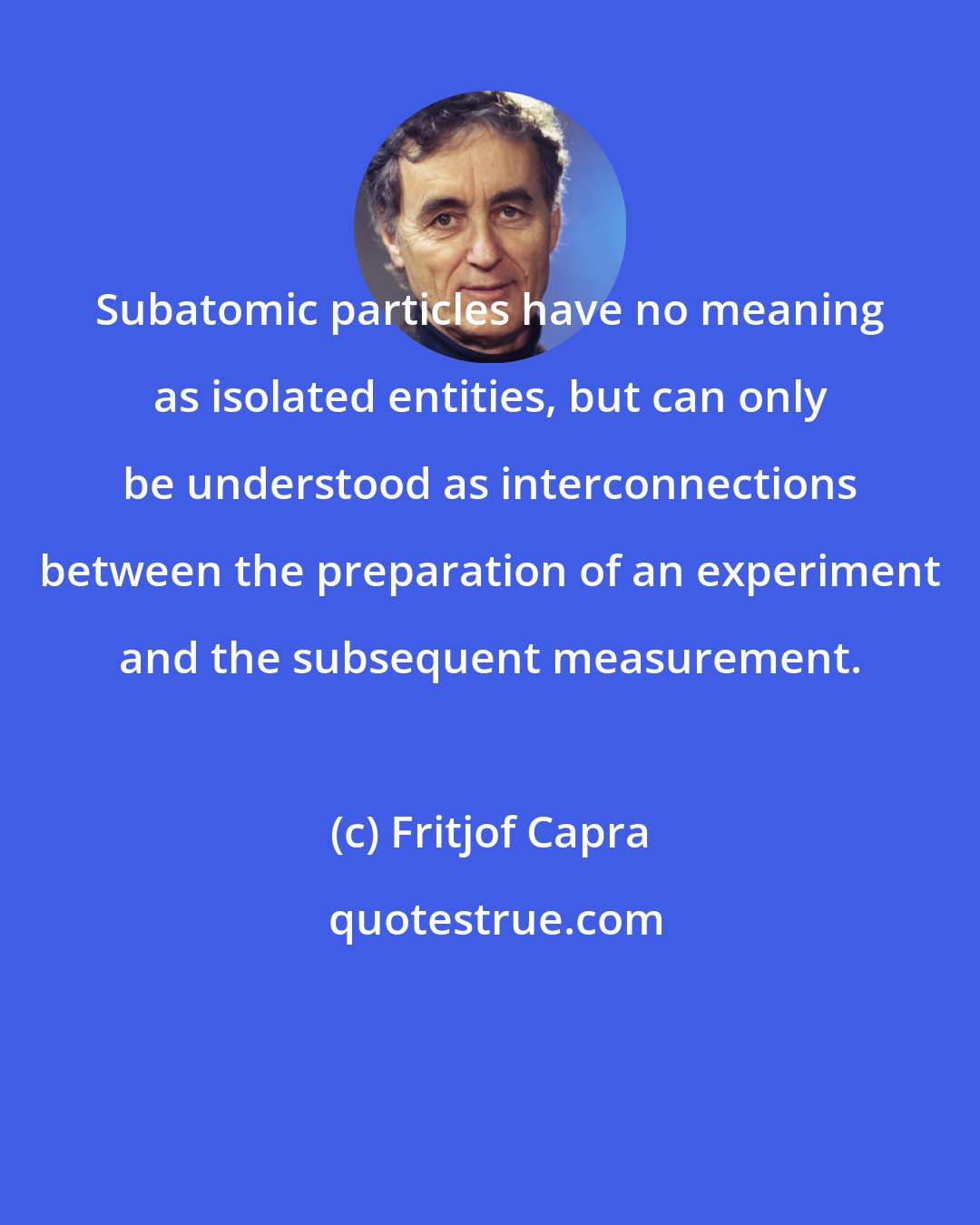 Fritjof Capra: Subatomic particles have no meaning as isolated entities, but can only be understood as interconnections between the preparation of an experiment and the subsequent measurement.