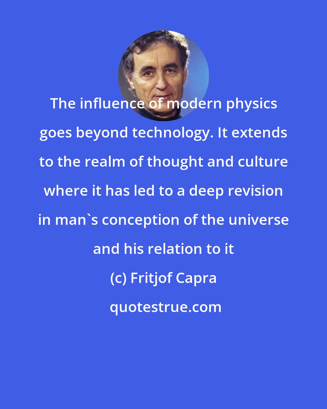 Fritjof Capra: The influence of modern physics goes beyond technology. It extends to the realm of thought and culture where it has led to a deep revision in man's conception of the universe and his relation to it