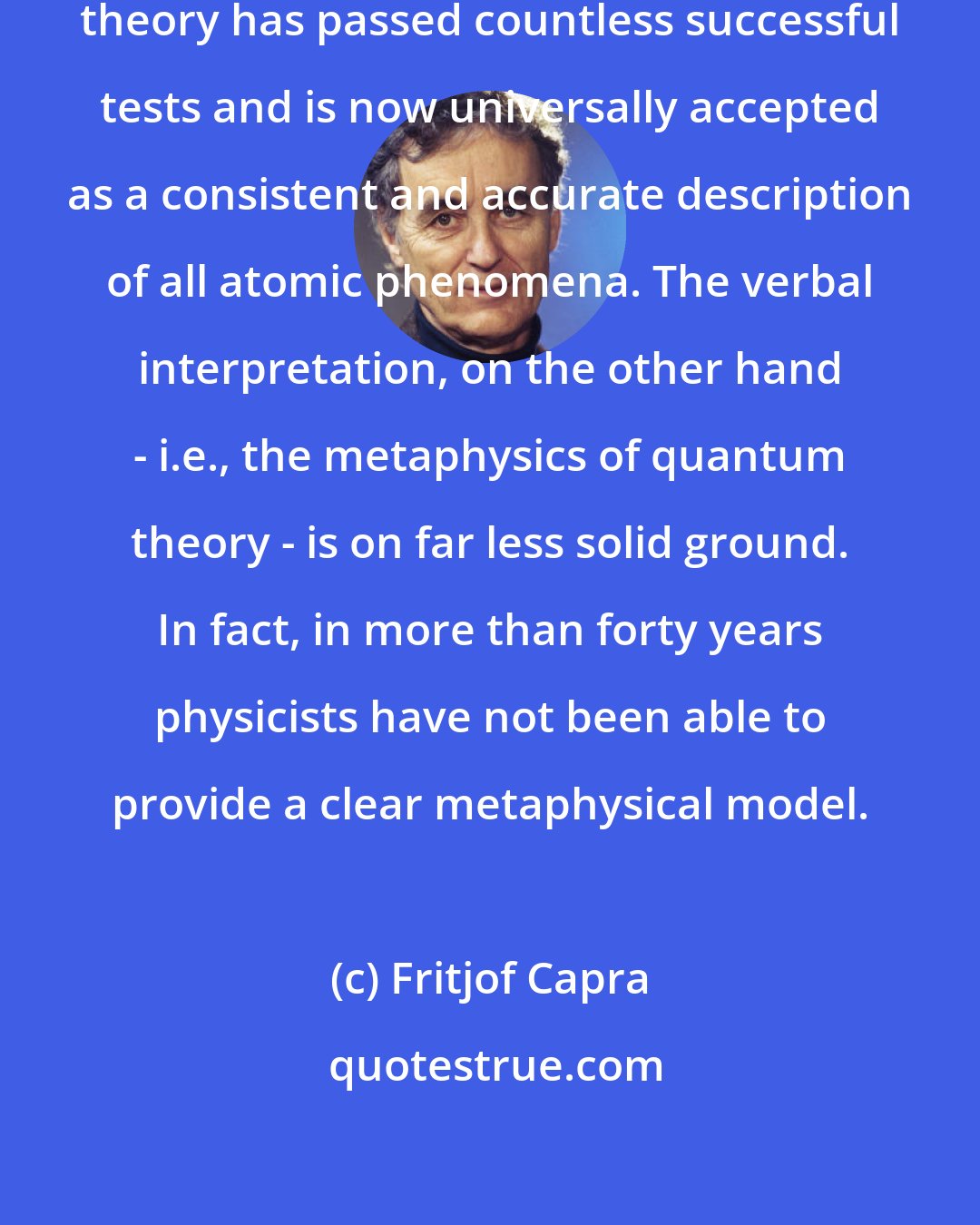 Fritjof Capra: The mathematical framework of quantum theory has passed countless successful tests and is now universally accepted as a consistent and accurate description of all atomic phenomena. The verbal interpretation, on the other hand - i.e., the metaphysics of quantum theory - is on far less solid ground. In fact, in more than forty years physicists have not been able to provide a clear metaphysical model.