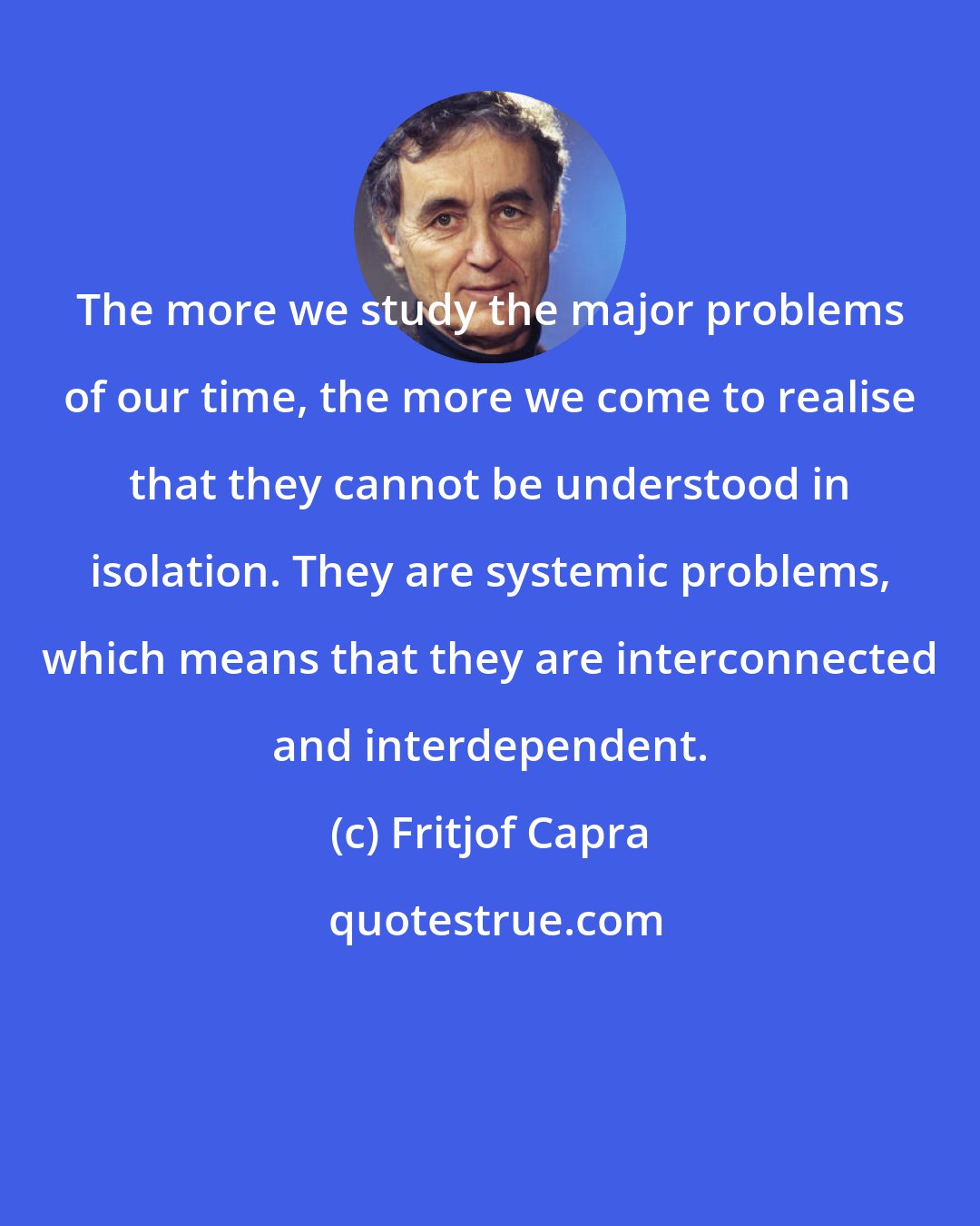 Fritjof Capra: The more we study the major problems of our time, the more we come to realise that they cannot be understood in isolation. They are systemic problems, which means that they are interconnected and interdependent.