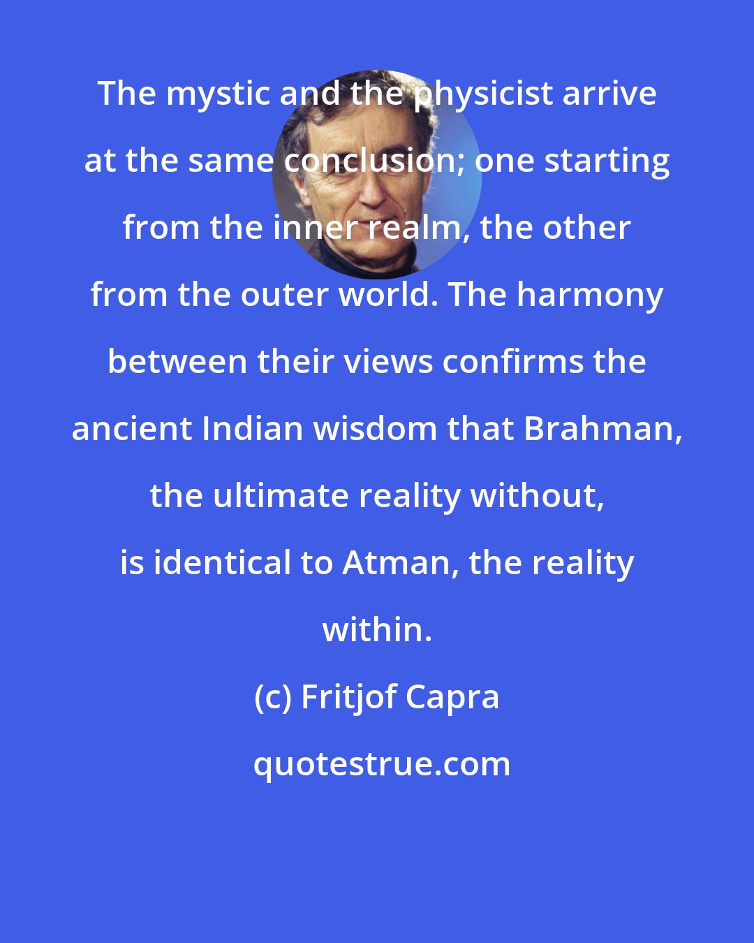 Fritjof Capra: The mystic and the physicist arrive at the same conclusion; one starting from the inner realm, the other from the outer world. The harmony between their views confirms the ancient Indian wisdom that Brahman, the ultimate reality without, is identical to Atman, the reality within.