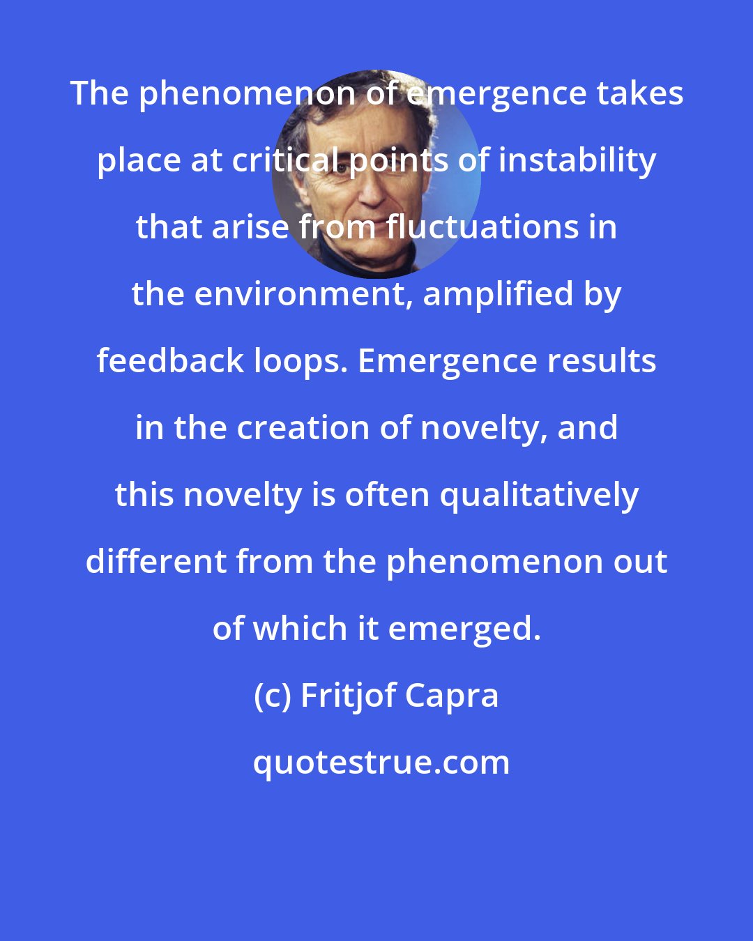 Fritjof Capra: The phenomenon of emergence takes place at critical points of instability that arise from fluctuations in the environment, amplified by feedback loops. Emergence results in the creation of novelty, and this novelty is often qualitatively different from the phenomenon out of which it emerged.