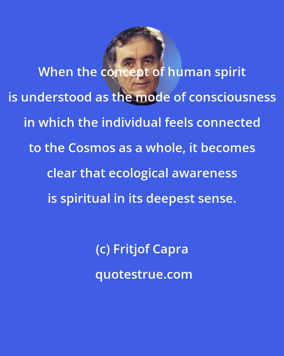 Fritjof Capra: When the concept of human spirit is understood as the mode of consciousness in which the individual feels connected to the Cosmos as a whole, it becomes clear that ecological awareness is spiritual in its deepest sense.