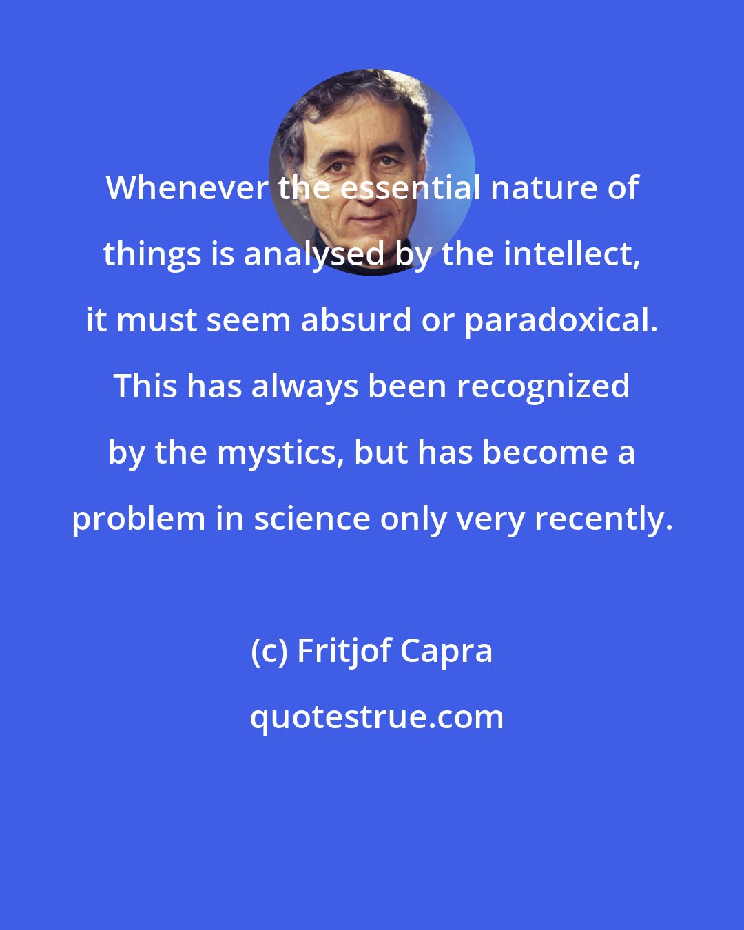 Fritjof Capra: Whenever the essential nature of things is analysed by the intellect, it must seem absurd or paradoxical. This has always been recognized by the mystics, but has become a problem in science only very recently.