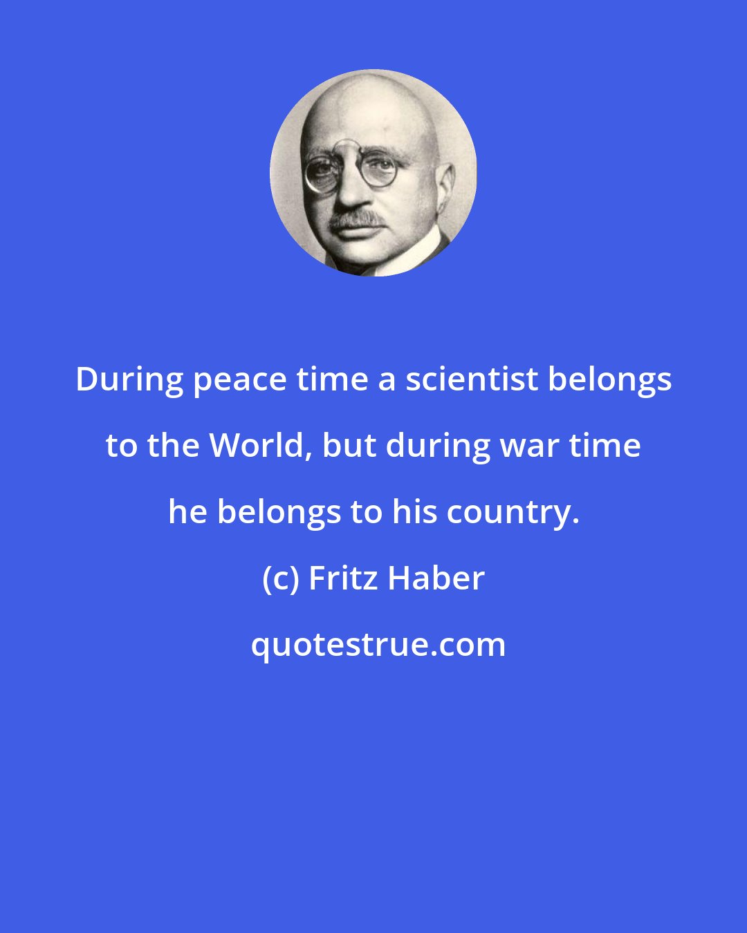 Fritz Haber: During peace time a scientist belongs to the World, but during war time he belongs to his country.