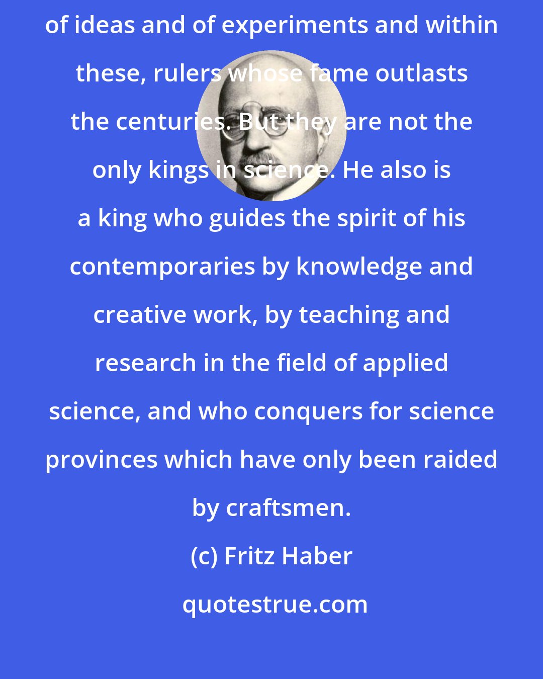 Fritz Haber: The field of scientific abstraction encompasses independent kingdoms of ideas and of experiments and within these, rulers whose fame outlasts the centuries. But they are not the only kings in science. He also is a king who guides the spirit of his contemporaries by knowledge and creative work, by teaching and research in the field of applied science, and who conquers for science provinces which have only been raided by craftsmen.