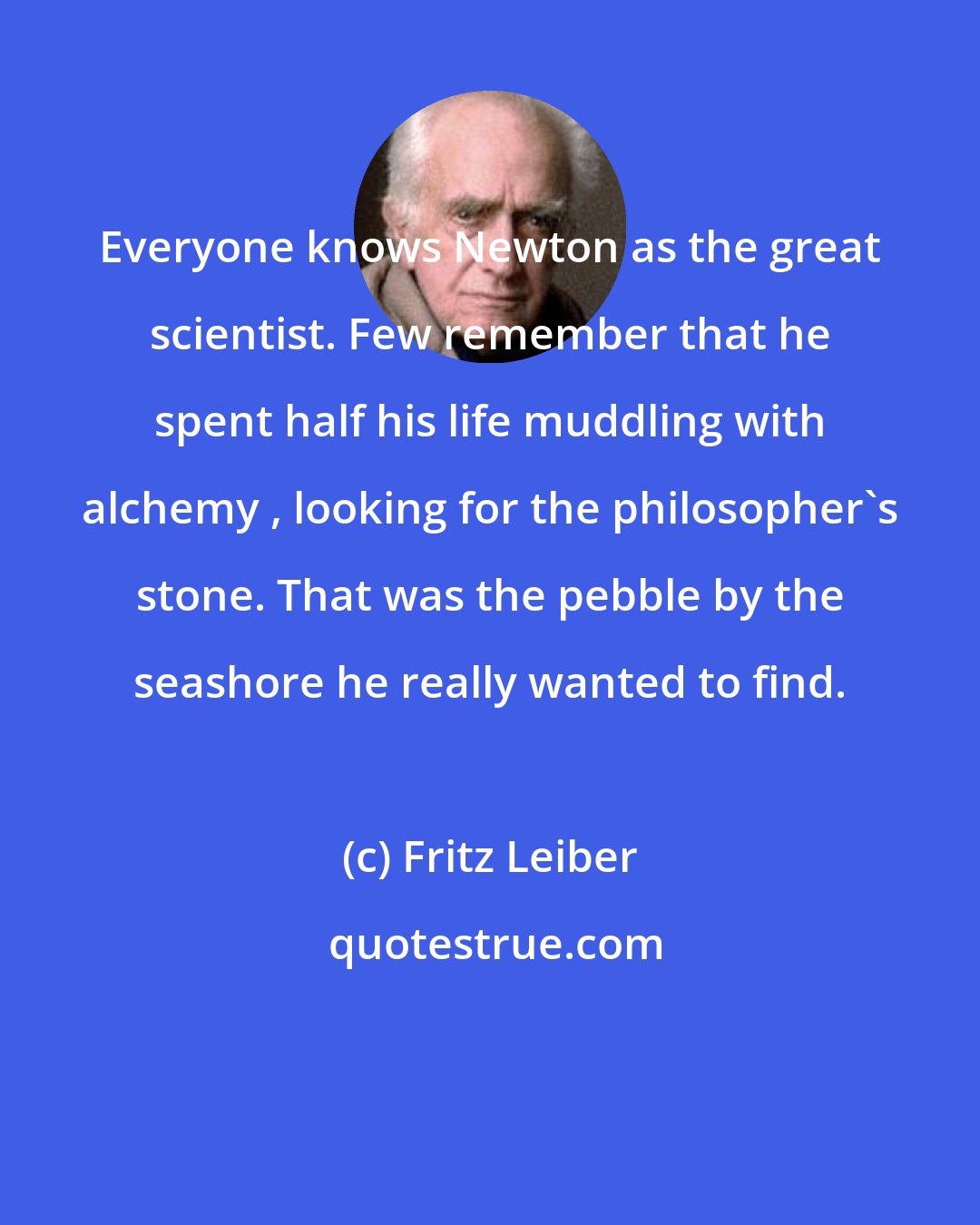 Fritz Leiber: Everyone knows Newton as the great scientist. Few remember that he spent half his life muddling with alchemy , looking for the philosopher's stone. That was the pebble by the seashore he really wanted to find.