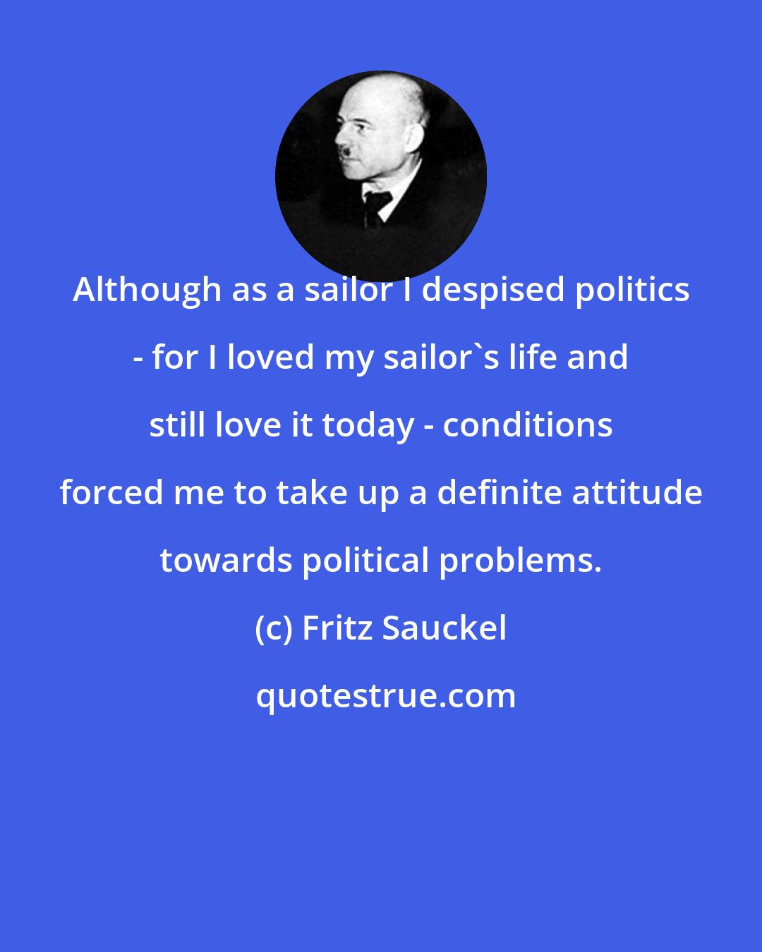 Fritz Sauckel: Although as a sailor I despised politics - for I loved my sailor's life and still love it today - conditions forced me to take up a definite attitude towards political problems.