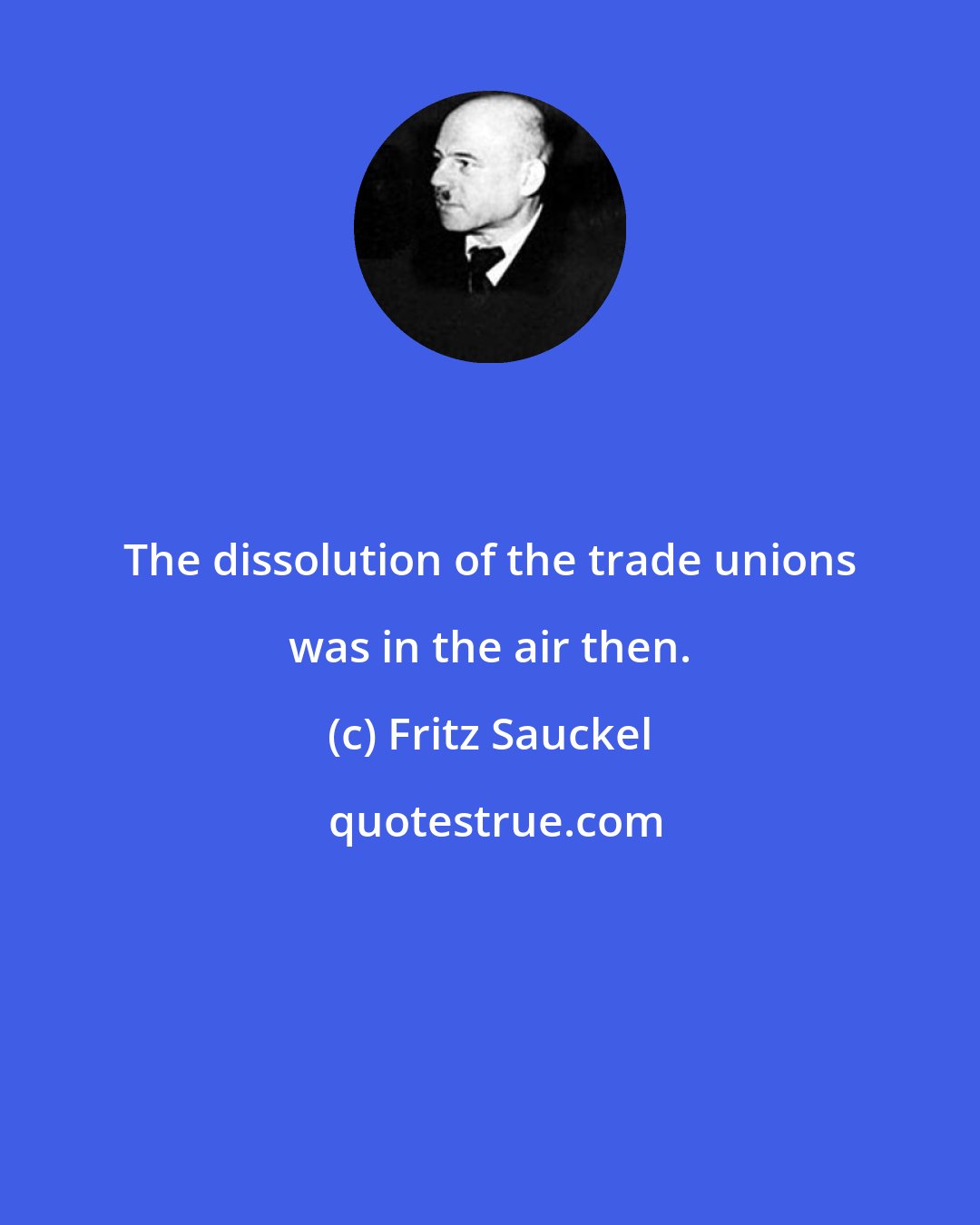 Fritz Sauckel: The dissolution of the trade unions was in the air then.