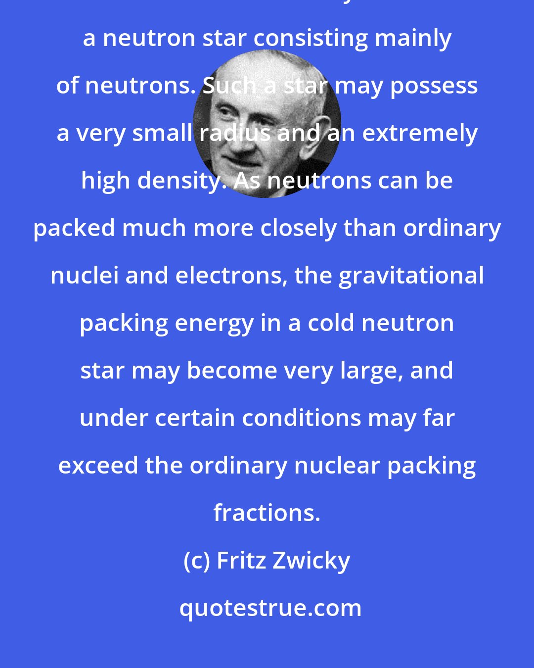 Fritz Zwicky: With all reserve we advance the view that a supernova represents the transition of an ordinary star into a neutron star consisting mainly of neutrons. Such a star may possess a very small radius and an extremely high density. As neutrons can be packed much more closely than ordinary nuclei and electrons, the gravitational packing energy in a cold neutron star may become very large, and under certain conditions may far exceed the ordinary nuclear packing fractions.