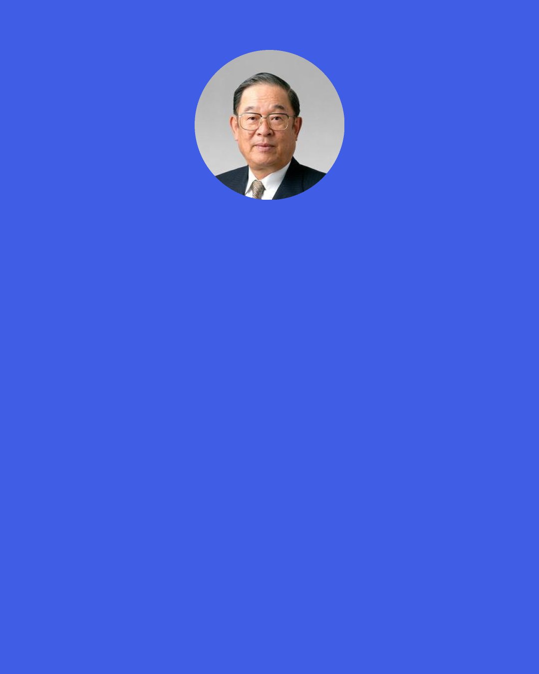 Fujio Cho: We place the highest value on actual implementation and taking action. There are many things one doesn’t understand and therefore, we ask them why don’t you just go ahead and take action, try to do something? You realize how little you know and you face your own failures and you simply can correct those failures and redo it again and at the second trial you realize another mistake or another thing you didn’t like so you can redo it once again. So by constant improvement, or, should I say, the improvement based upon action, one can rise to the higher level of practice and knowledge.