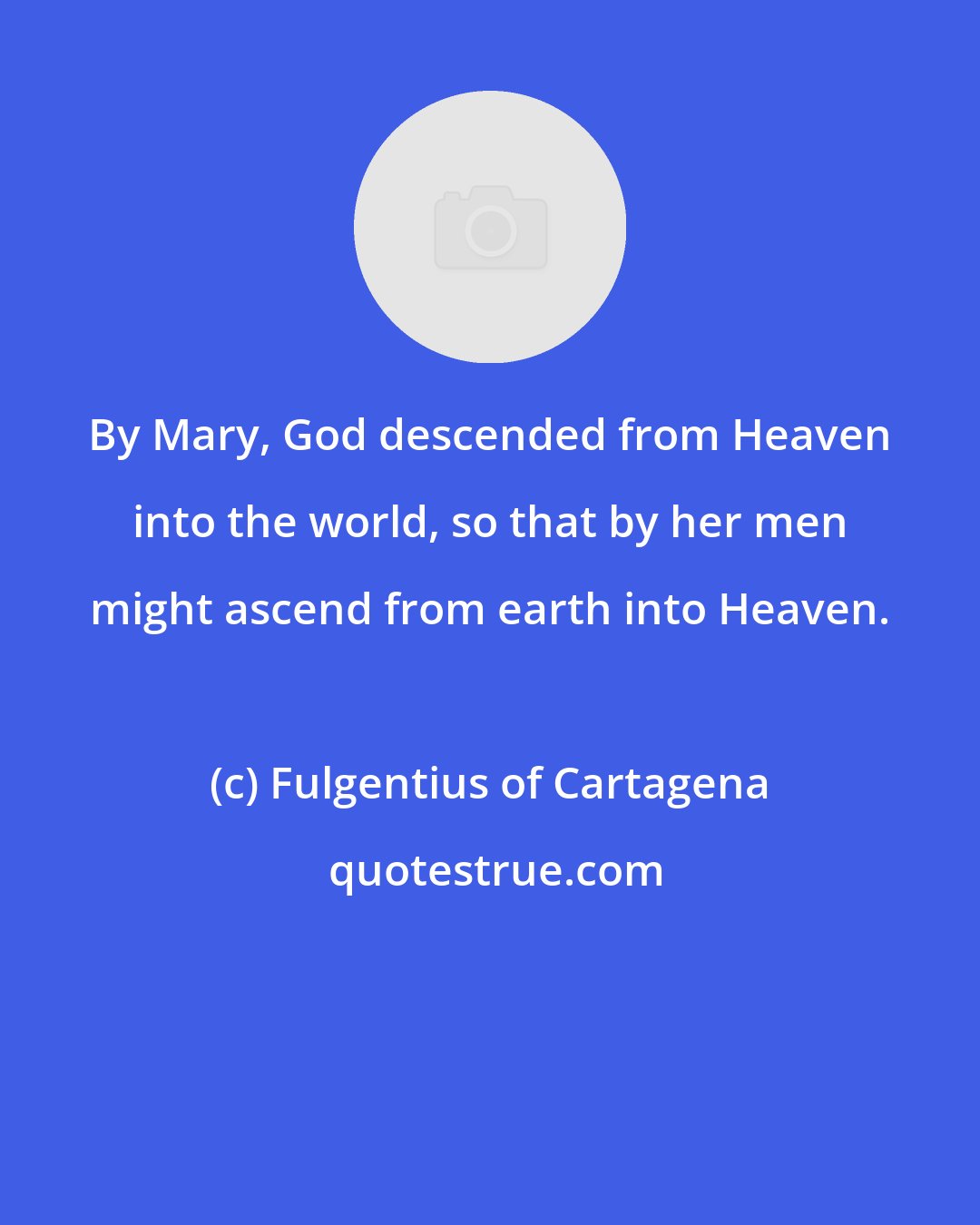 Fulgentius of Cartagena: By Mary, God descended from Heaven into the world, so that by her men might ascend from earth into Heaven.