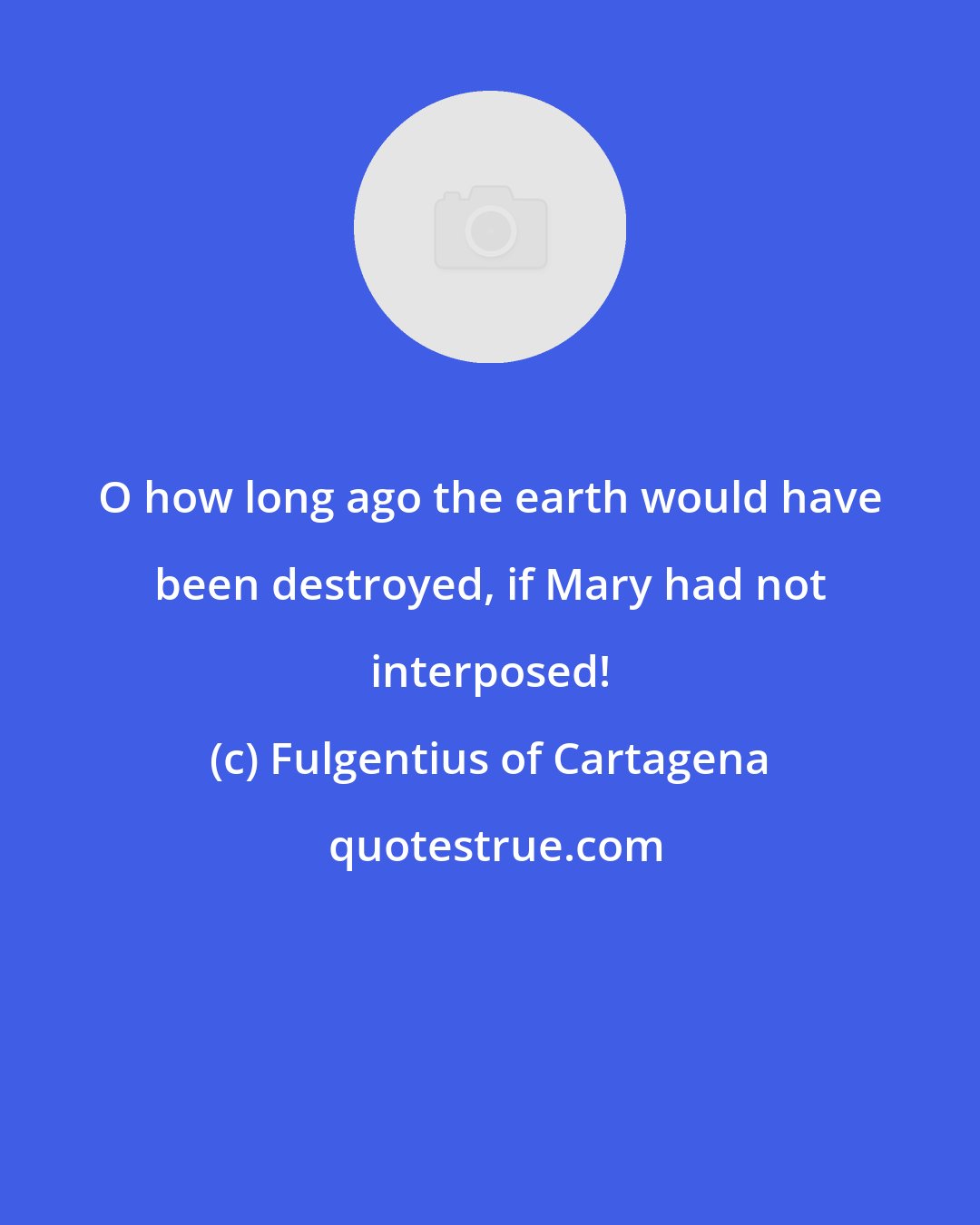 Fulgentius of Cartagena: O how long ago the earth would have been destroyed, if Mary had not interposed!