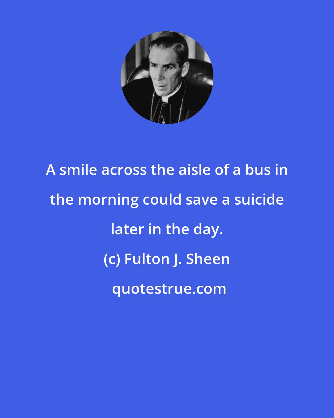 Fulton J. Sheen: A smile across the aisle of a bus in the morning could save a suicide later in the day.