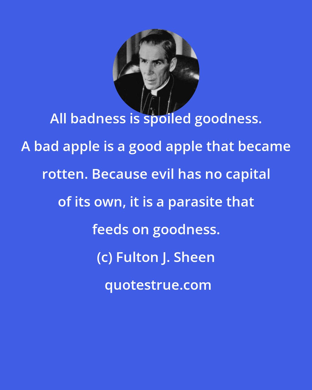 Fulton J. Sheen: All badness is spoiled goodness. A bad apple is a good apple that became rotten. Because evil has no capital of its own, it is a parasite that feeds on goodness.