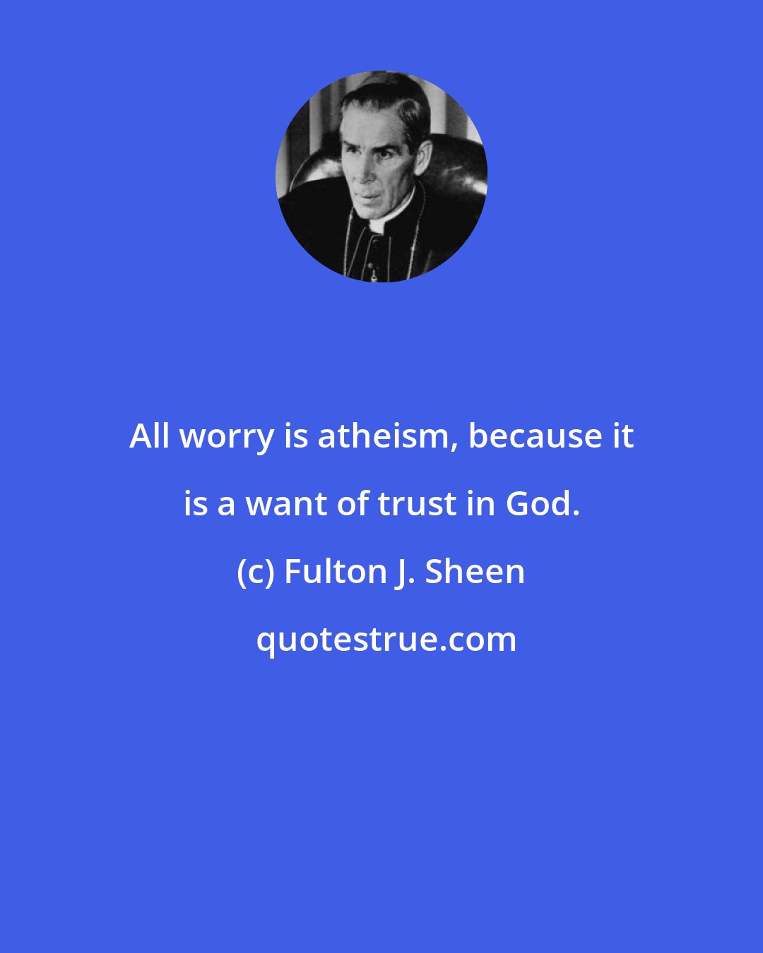 Fulton J. Sheen: All worry is atheism, because it is a want of trust in God.