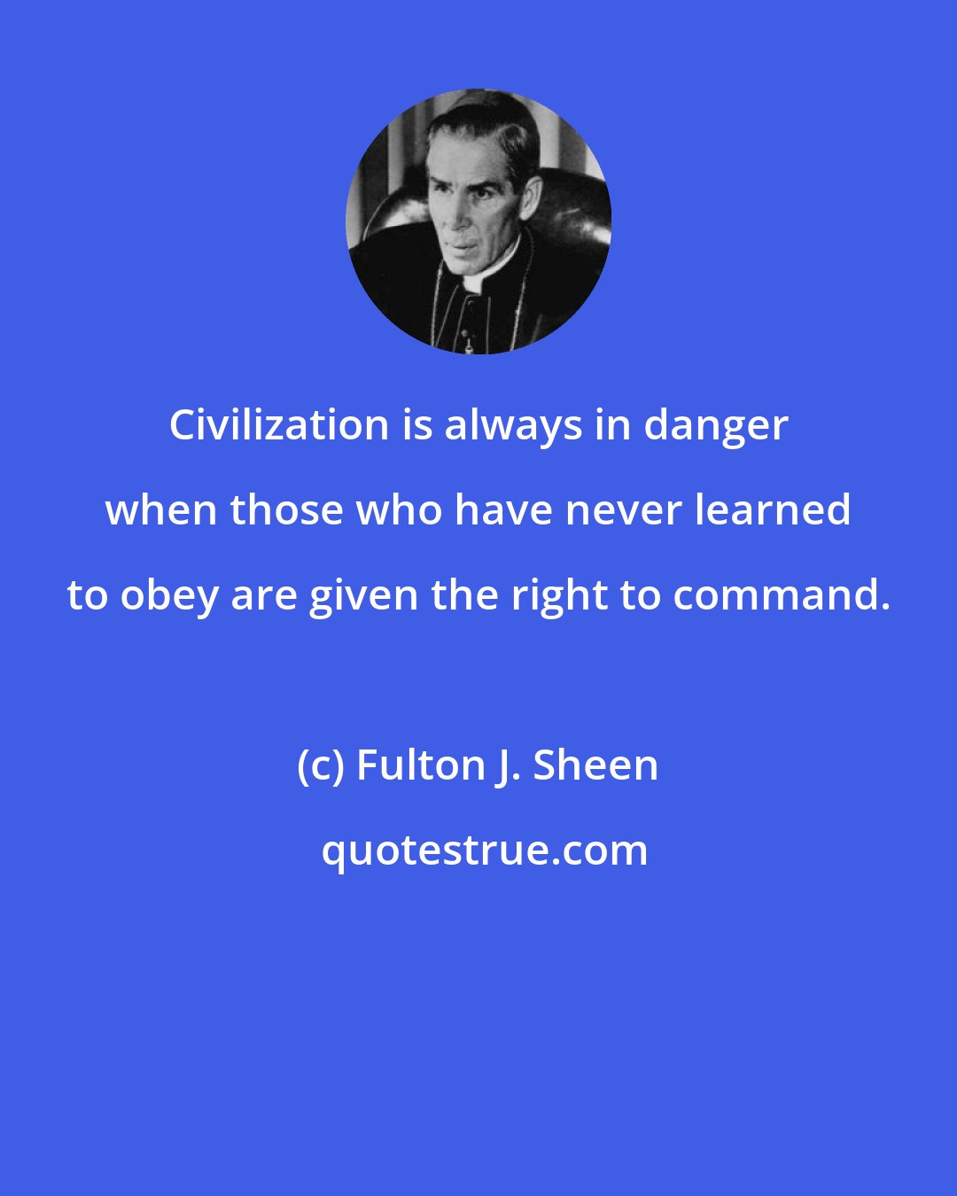 Fulton J. Sheen: Civilization is always in danger when those who have never learned to obey are given the right to command.