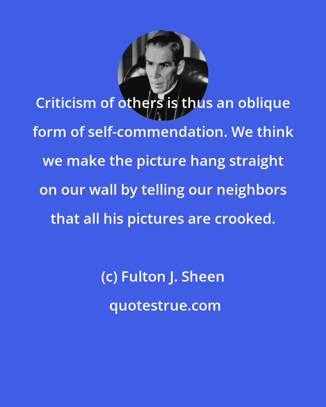 Fulton J. Sheen: Criticism of others is thus an oblique form of self-commendation. We think we make the picture hang straight on our wall by telling our neighbors that all his pictures are crooked.