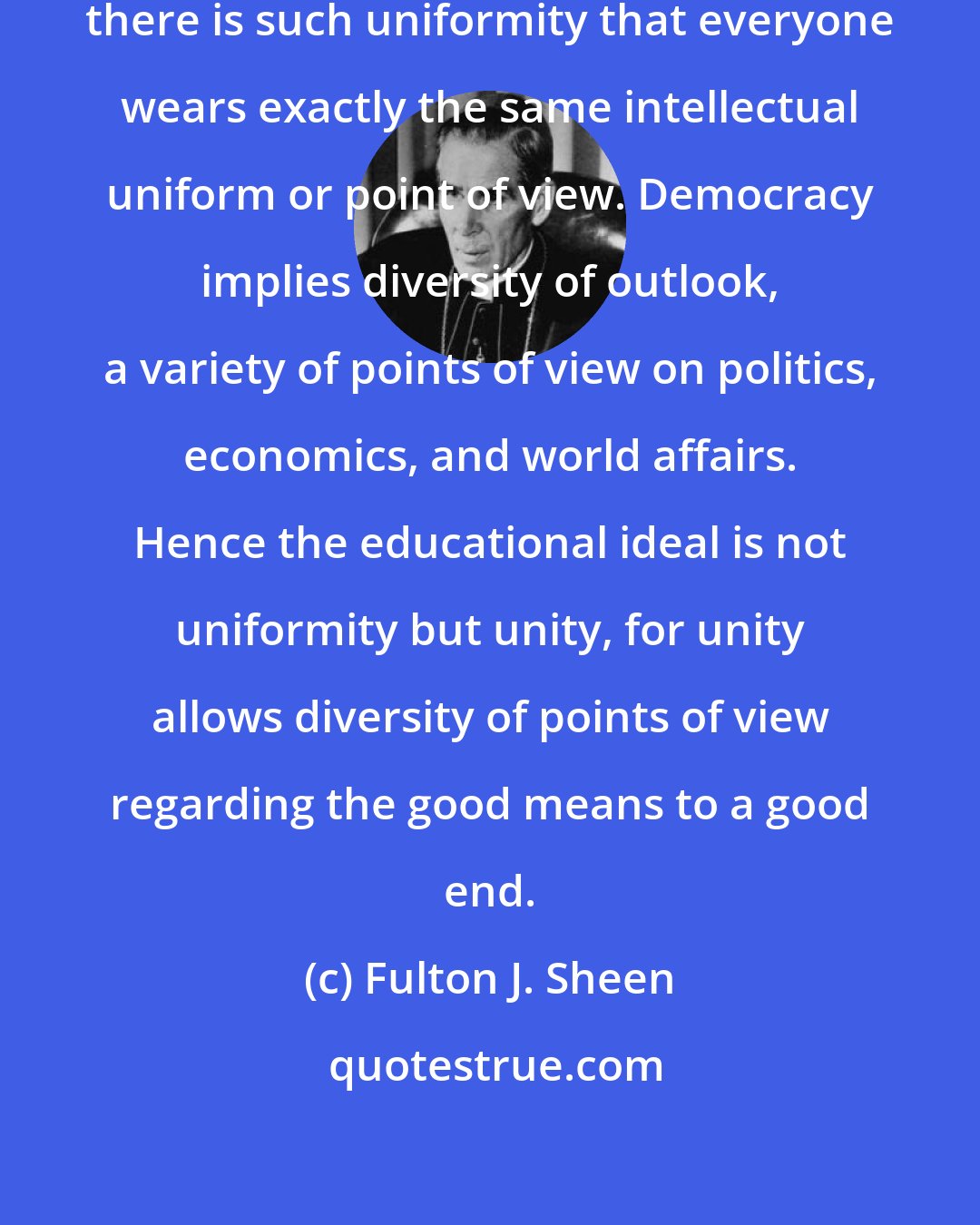 Fulton J. Sheen: Democracy cannot survive where there is such uniformity that everyone wears exactly the same intellectual uniform or point of view. Democracy implies diversity of outlook, a variety of points of view on politics, economics, and world affairs. Hence the educational ideal is not uniformity but unity, for unity allows diversity of points of view regarding the good means to a good end.