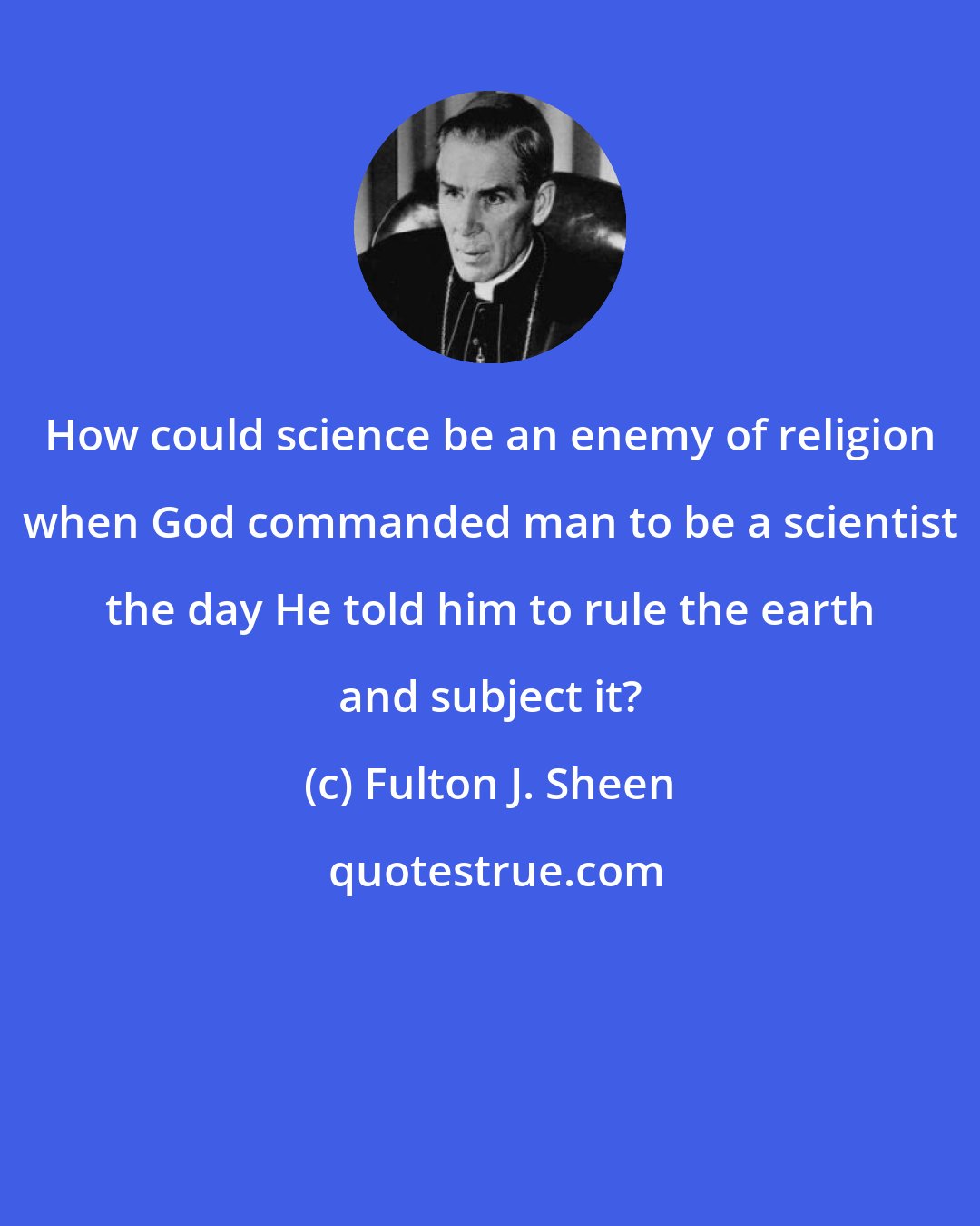 Fulton J. Sheen: How could science be an enemy of religion when God commanded man to be a scientist the day He told him to rule the earth and subject it?