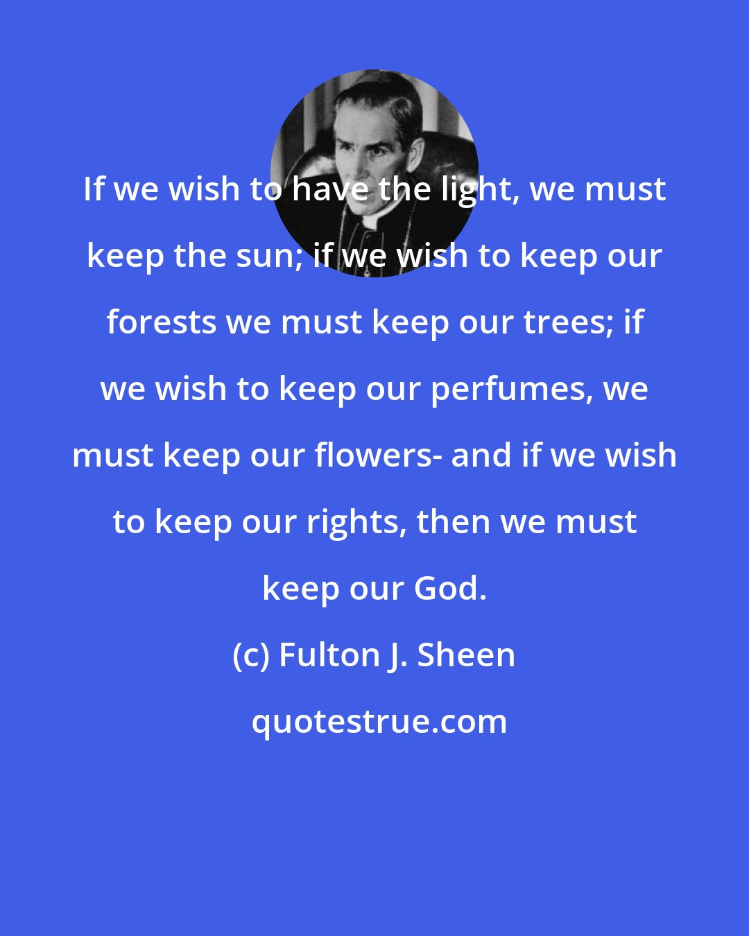 Fulton J. Sheen: If we wish to have the light, we must keep the sun; if we wish to keep our forests we must keep our trees; if we wish to keep our perfumes, we must keep our flowers- and if we wish to keep our rights, then we must keep our God.