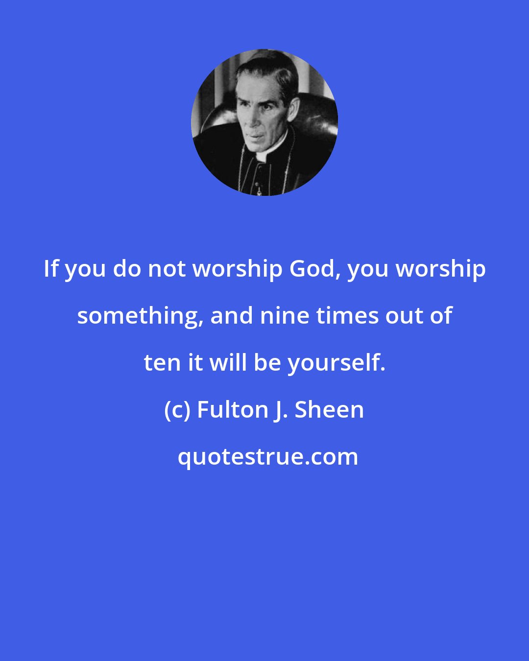 Fulton J. Sheen: If you do not worship God, you worship something, and nine times out of ten it will be yourself.