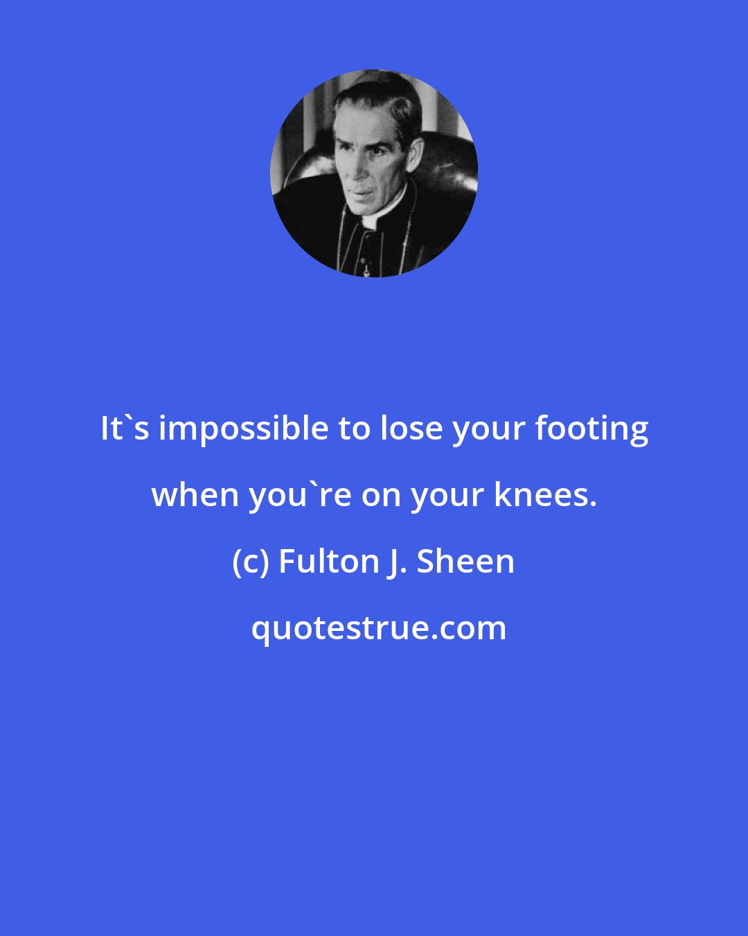 Fulton J. Sheen: It's impossible to lose your footing when you're on your knees.