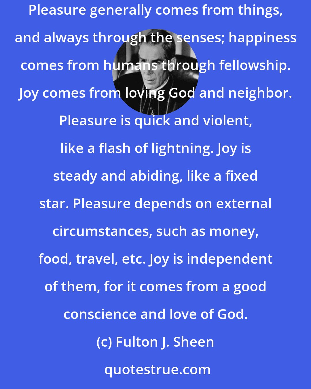 Fulton J. Sheen: Joy is not the same as pleasure or happiness. A wicked and evil man may have pleasure, while any ordinary mortal is capable of being happy. Pleasure generally comes from things, and always through the senses; happiness comes from humans through fellowship. Joy comes from loving God and neighbor. Pleasure is quick and violent, like a flash of lightning. Joy is steady and abiding, like a fixed star. Pleasure depends on external circumstances, such as money, food, travel, etc. Joy is independent of them, for it comes from a good conscience and love of God.