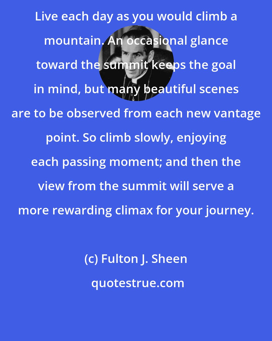 Fulton J. Sheen: Live each day as you would climb a mountain. An occasional glance toward the summit keeps the goal in mind, but many beautiful scenes are to be observed from each new vantage point. So climb slowly, enjoying each passing moment; and then the view from the summit will serve a more rewarding climax for your journey.