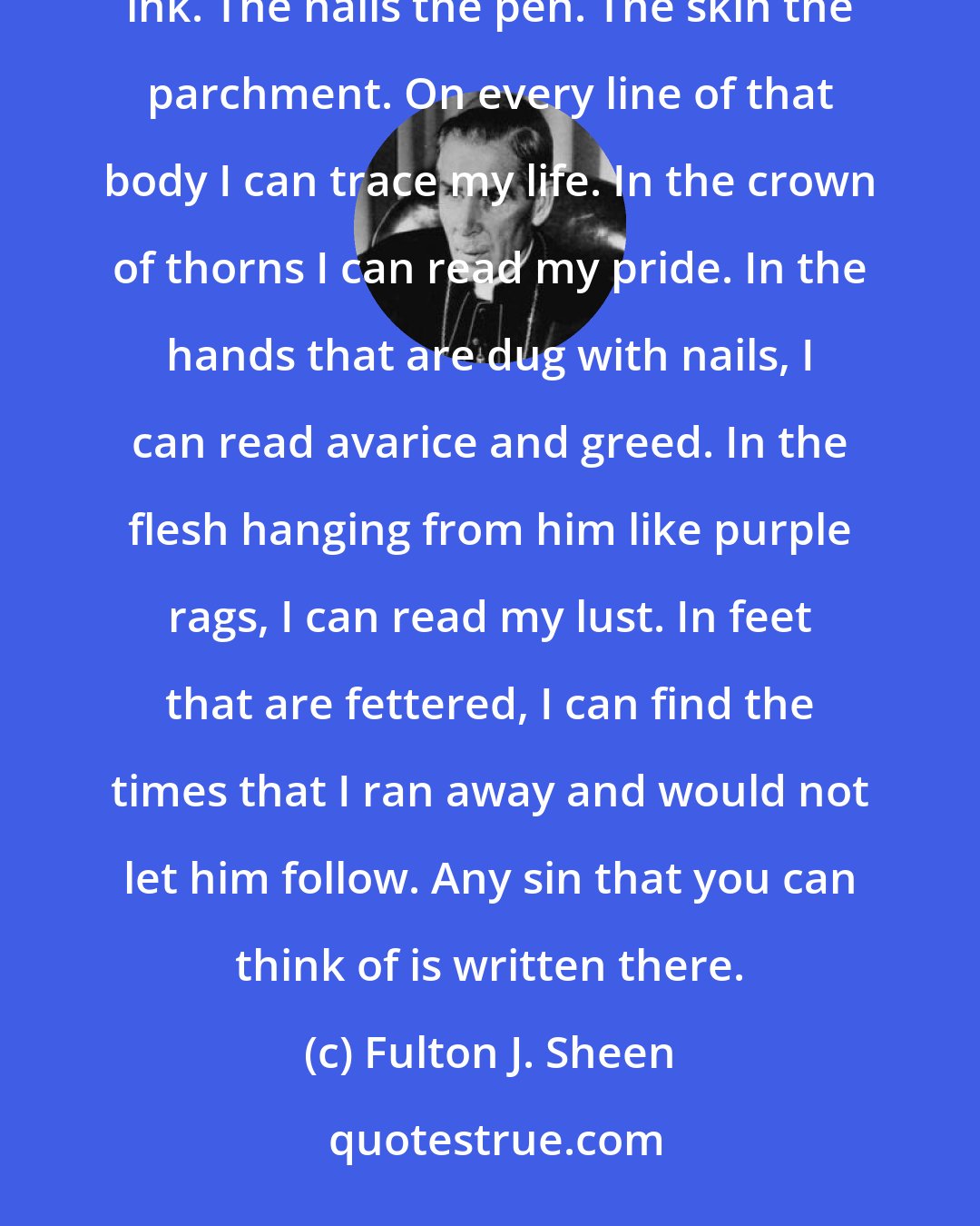 Fulton J. Sheen: The life of each and every one of us has been written. The crucifix is my autobiography. The blood is the ink. The nails the pen. The skin the parchment. On every line of that body I can trace my life. In the crown of thorns I can read my pride. In the hands that are dug with nails, I can read avarice and greed. In the flesh hanging from him like purple rags, I can read my lust. In feet that are fettered, I can find the times that I ran away and would not let him follow. Any sin that you can think of is written there.