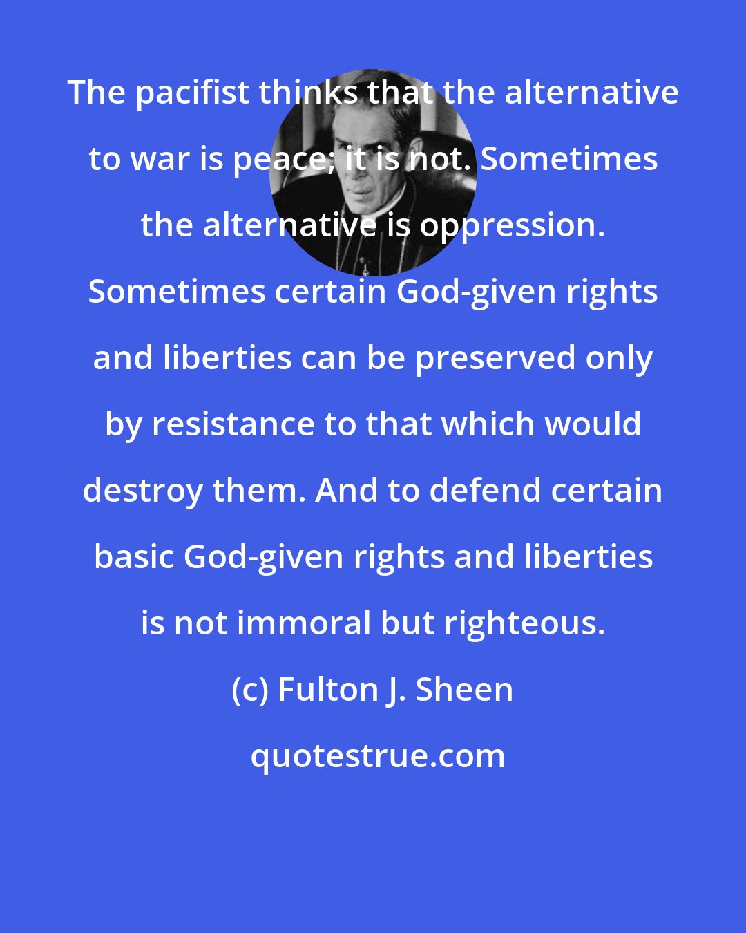 Fulton J. Sheen: The pacifist thinks that the alternative to war is peace; it is not. Sometimes the alternative is oppression. Sometimes certain God-given rights and liberties can be preserved only by resistance to that which would destroy them. And to defend certain basic God-given rights and liberties is not immoral but righteous.