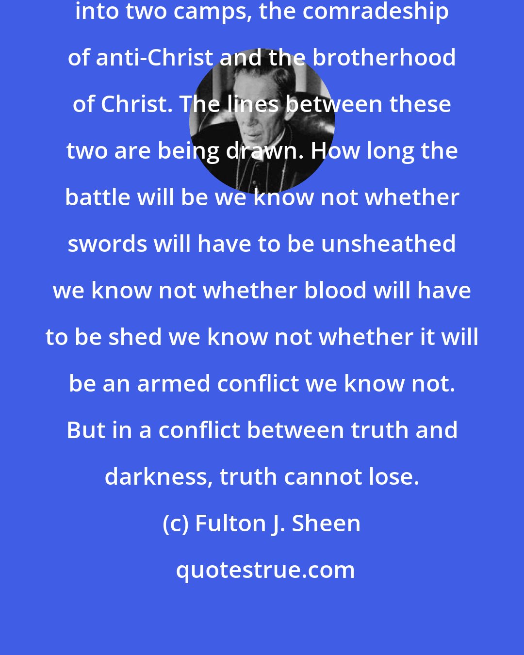 Fulton J. Sheen: The world is rapidly being divided into two camps, the comradeship of anti-Christ and the brotherhood of Christ. The lines between these two are being drawn. How long the battle will be we know not whether swords will have to be unsheathed we know not whether blood will have to be shed we know not whether it will be an armed conflict we know not. But in a conflict between truth and darkness, truth cannot lose.