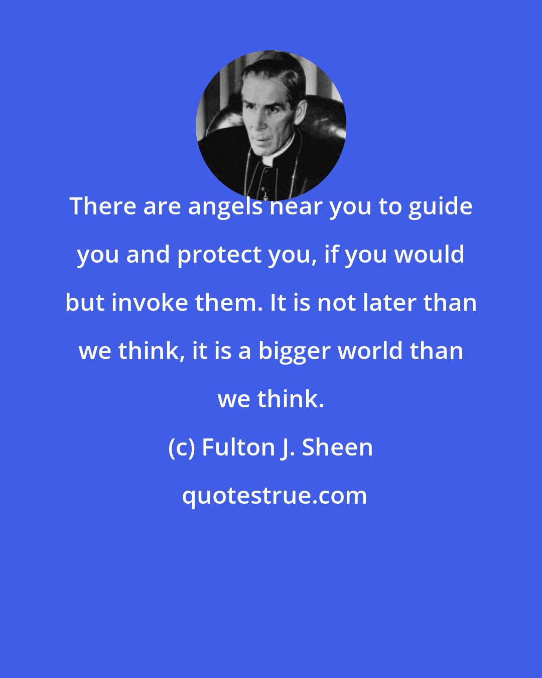 Fulton J. Sheen: There are angels near you to guide you and protect you, if you would but invoke them. It is not later than we think, it is a bigger world than we think.