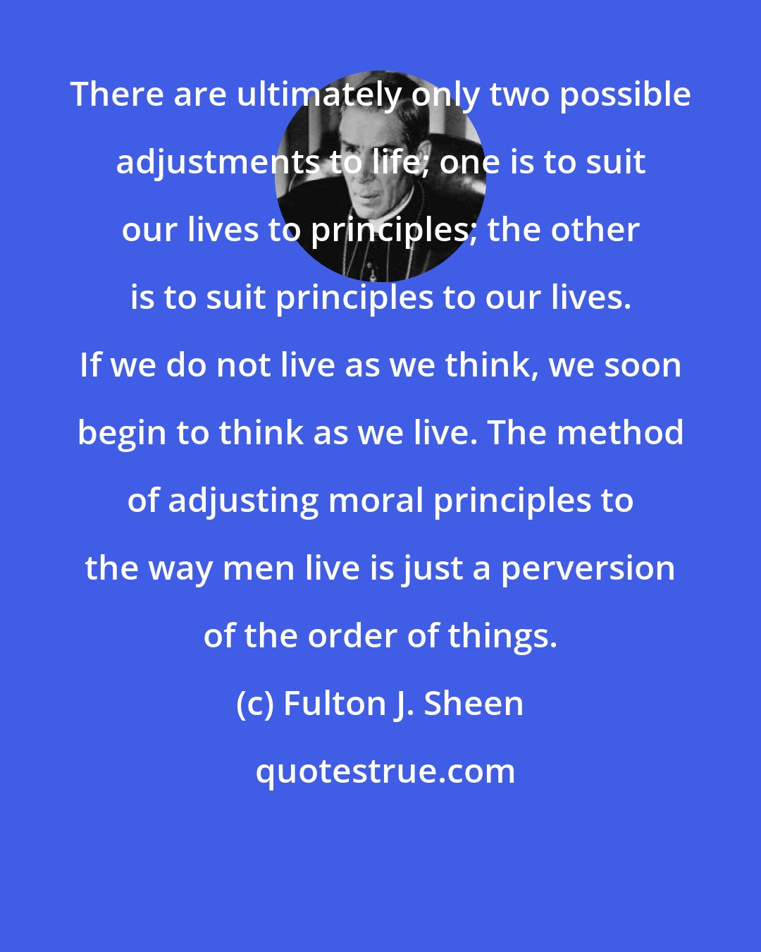 Fulton J. Sheen: There are ultimately only two possible adjustments to life; one is to suit our lives to principles; the other is to suit principles to our lives. If we do not live as we think, we soon begin to think as we live. The method of adjusting moral principles to the way men live is just a perversion of the order of things.