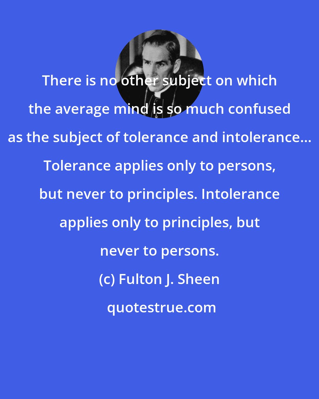 Fulton J. Sheen: There is no other subject on which the average mind is so much confused as the subject of tolerance and intolerance... Tolerance applies only to persons, but never to principles. Intolerance applies only to principles, but never to persons.