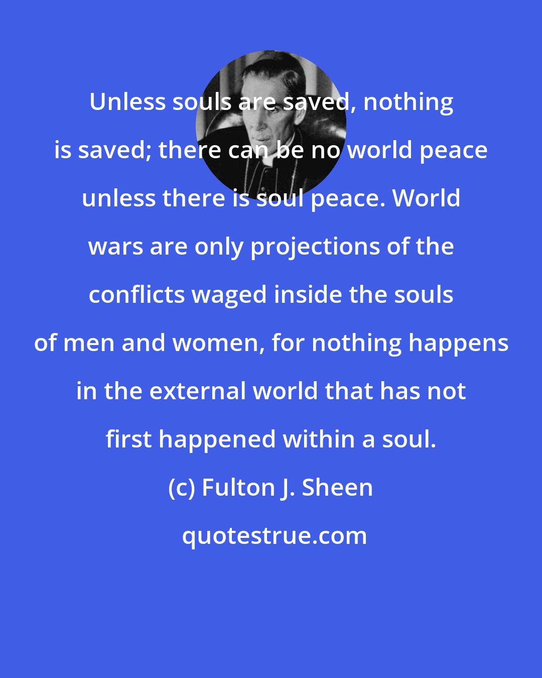 Fulton J. Sheen: Unless souls are saved, nothing is saved; there can be no world peace unless there is soul peace. World wars are only projections of the conflicts waged inside the souls of men and women, for nothing happens in the external world that has not first happened within a soul.