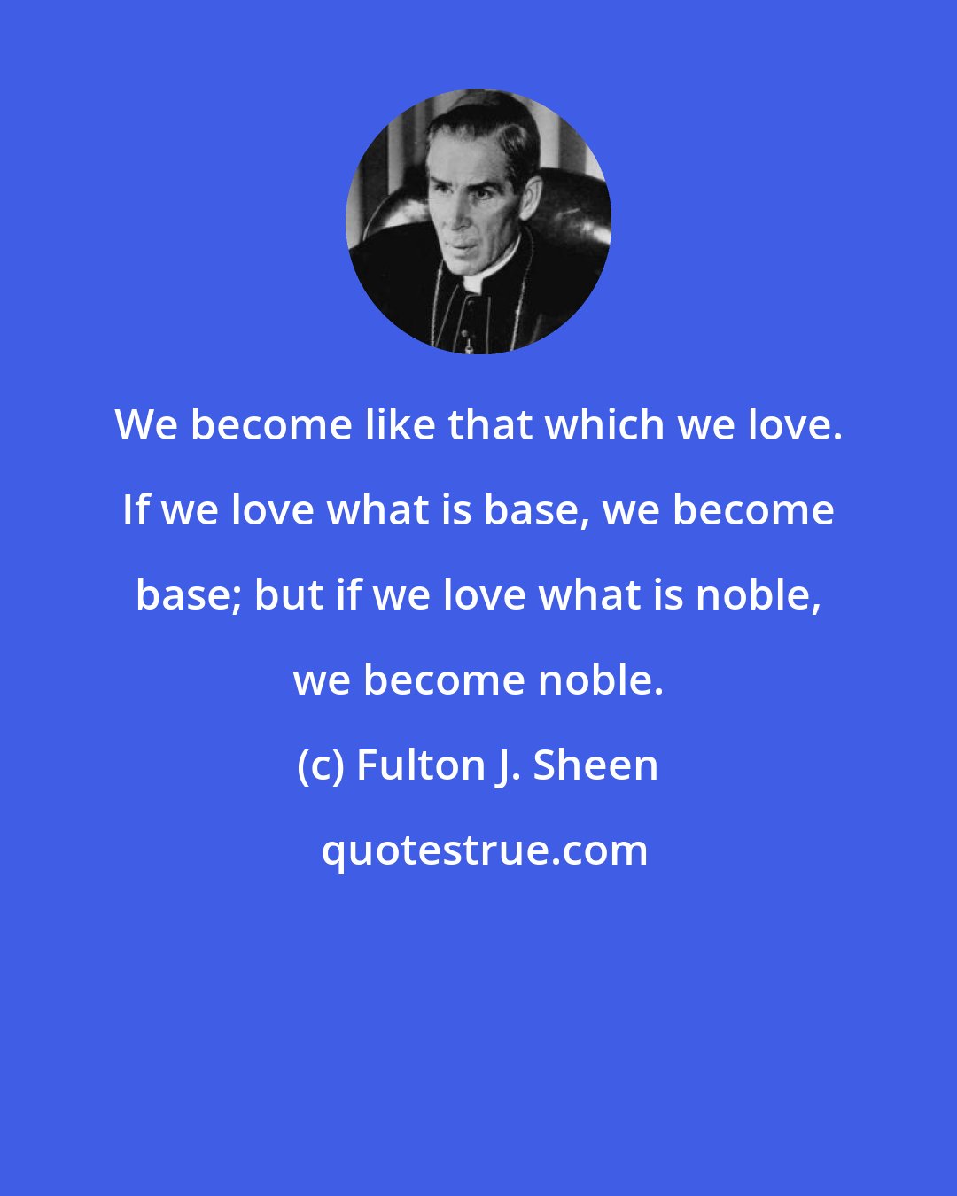 Fulton J. Sheen: We become like that which we love. If we love what is base, we become base; but if we love what is noble, we become noble.