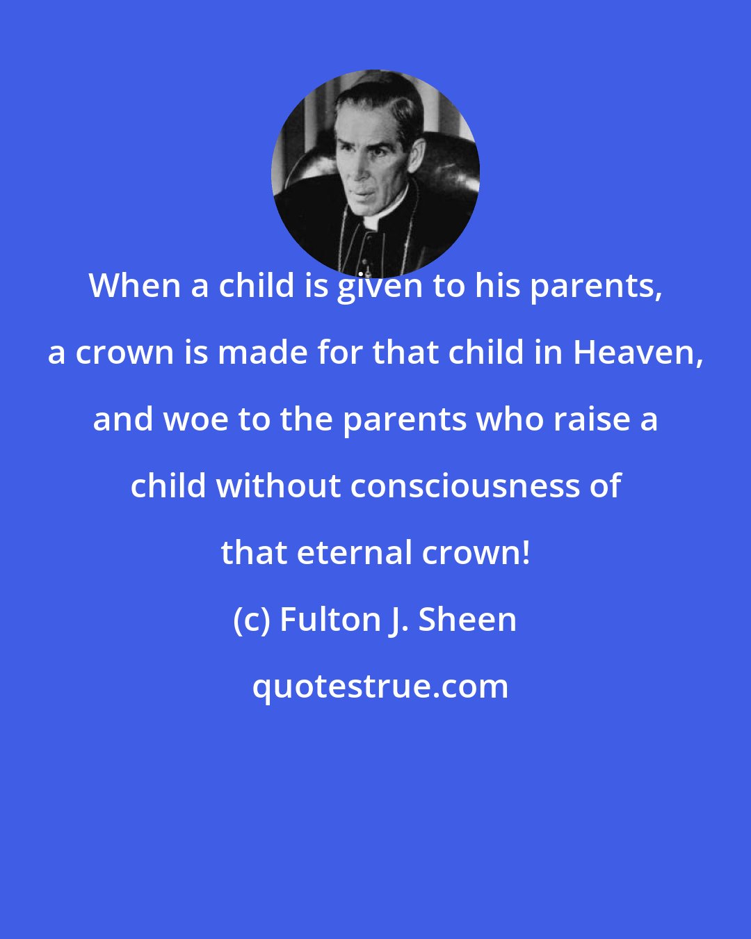 Fulton J. Sheen: When a child is given to his parents, a crown is made for that child in Heaven, and woe to the parents who raise a child without consciousness of that eternal crown!