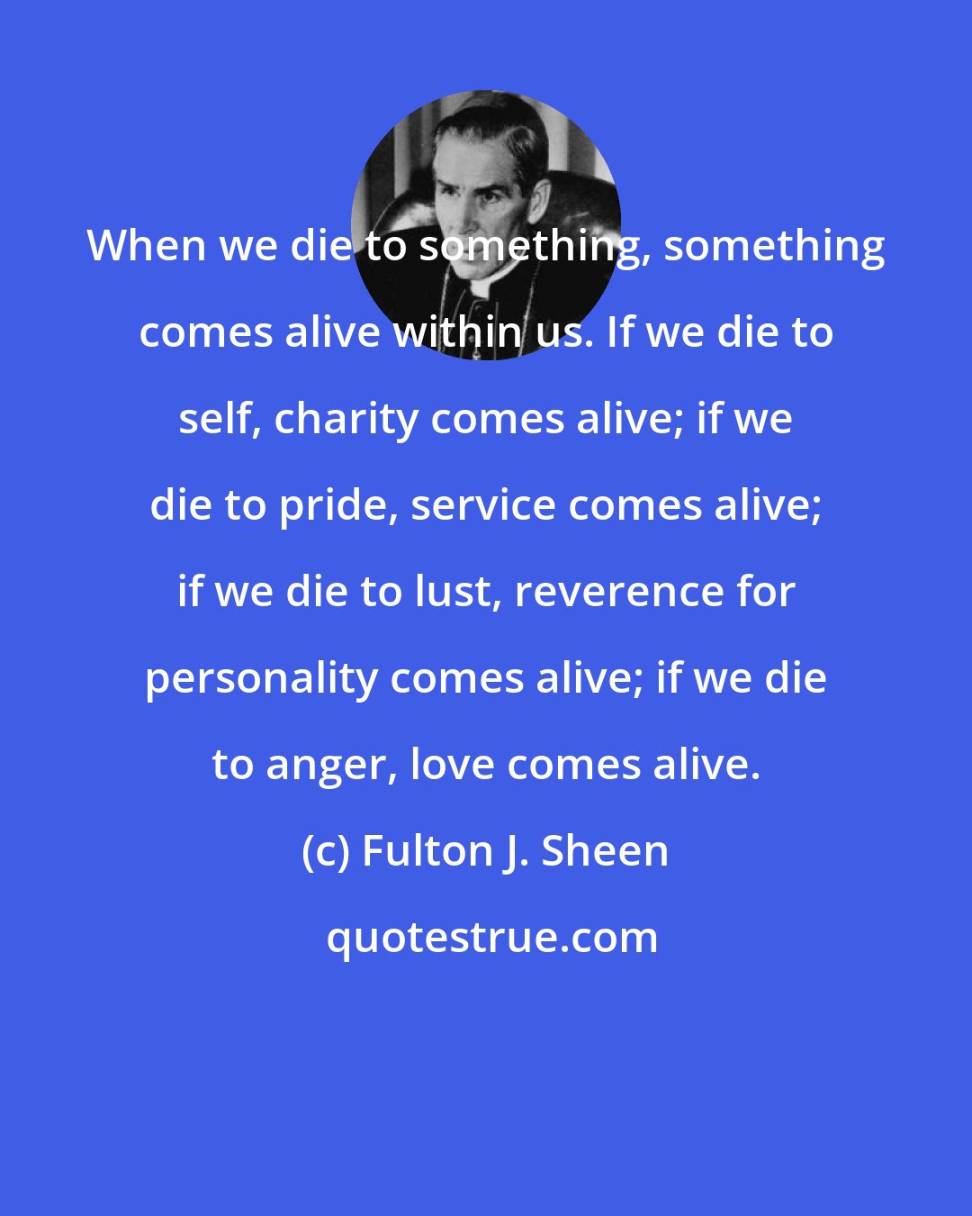 Fulton J. Sheen: When we die to something, something comes alive within us. If we die to self, charity comes alive; if we die to pride, service comes alive; if we die to lust, reverence for personality comes alive; if we die to anger, love comes alive.